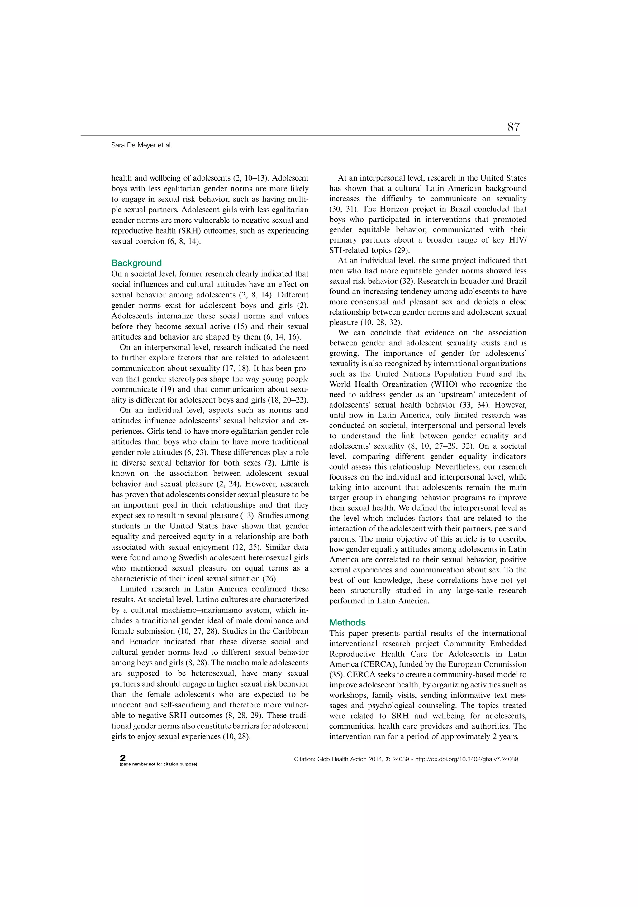 health and wellbeing of adolescents (2, 10Á13). Adolescent
boys with less egalitarian gender norms are more likely
to engage in sexual risk behavior, such as having multi-
ple sexual partners. Adolescent girls with less egalitarian
gender norms are more vulnerable to negative sexual and
reproductive health (SRH) outcomes, such as experiencing
sexual coercion (6, 8, 14).
Background
On a societal level, former research clearly indicated that
social influences and cultural attitudes have an effect on
sexual behavior among adolescents (2, 8, 14). Different
gender norms exist for adolescent boys and girls (2).
Adolescents internalize these social norms and values
before they become sexual active (15) and their sexual
attitudes and behavior are shaped by them (6, 14, 16).
On an interpersonal level, research indicated the need
to further explore factors that are related to adolescent
communication about sexuality (17, 18). It has been pro-
ven that gender stereotypes shape the way young people
communicate (19) and that communication about sexu-
ality is different for adolescent boys and girls (18, 20Á22).
On an individual level, aspects such as norms and
attitudes influence adolescents’ sexual behavior and ex-
periences. Girls tend to have more egalitarian gender role
attitudes than boys who claim to have more traditional
gender role attitudes (6, 23). These differences play a role
in diverse sexual behavior for both sexes (2). Little is
known on the association between adolescent sexual
behavior and sexual pleasure (2, 24). However, research
has proven that adolescents consider sexual pleasure to be
an important goal in their relationships and that they
expect sex to result in sexual pleasure (13). Studies among
students in the United States have shown that gender
equality and perceived equity in a relationship are both
associated with sexual enjoyment (12, 25). Similar data
were found among Swedish adolescent heterosexual girls
who mentioned sexual pleasure on equal terms as a
characteristic of their ideal sexual situation (26).
Limited research in Latin America confirmed these
results. At societal level, Latino cultures are characterized
by a cultural machismoÁmarianismo system, which in-
cludes a traditional gender ideal of male dominance and
female submission (10, 27, 28). Studies in the Caribbean
and Ecuador indicated that these diverse social and
cultural gender norms lead to different sexual behavior
among boys and girls (8, 28). The macho male adolescents
are supposed to be heterosexual, have many sexual
partners and should engage in higher sexual risk behavior
than the female adolescents who are expected to be
innocent and self-sacrificing and therefore more vulner-
able to negative SRH outcomes (8, 28, 29). These tradi-
tional gender norms also constitute barriers for adolescent
girls to enjoy sexual experiences (10, 28).
At an interpersonal level, research in the United States
has shown that a cultural Latin American background
increases the difficulty to communicate on sexuality
(30, 31). The Horizon project in Brazil concluded that
boys who participated in interventions that promoted
gender equitable behavior, communicated with their
primary partners about a broader range of key HIV/
STI-related topics (29).
At an individual level, the same project indicated that
men who had more equitable gender norms showed less
sexual risk behavior (32). Research in Ecuador and Brazil
found an increasing tendency among adolescents to have
more consensual and pleasant sex and depicts a close
relationship between gender norms and adolescent sexual
pleasure (10, 28, 32).
We can conclude that evidence on the association
between gender and adolescent sexuality exists and is
growing. The importance of gender for adolescents’
sexuality is also recognized by international organizations
such as the United Nations Population Fund and the
World Health Organization (WHO) who recognize the
need to address gender as an ‘upstream’ antecedent of
adolescents’ sexual health behavior (33, 34). However,
until now in Latin America, only limited research was
conducted on societal, interpersonal and personal levels
to understand the link between gender equality and
adolescents’ sexuality (8, 10, 27Á29, 32). On a societal
level, comparing different gender equality indicators
could assess this relationship. Nevertheless, our research
focusses on the individual and interpersonal level, while
taking into account that adolescents remain the main
target group in changing behavior programs to improve
their sexual health. We defined the interpersonal level as
the level which includes factors that are related to the
interaction of the adolescent with their partners, peers and
parents. The main objective of this article is to describe
how gender equality attitudes among adolescents in Latin
America are correlated to their sexual behavior, positive
sexual experiences and communication about sex. To the
best of our knowledge, these correlations have not yet
been structurally studied in any large-scale research
performed in Latin America.
Methods
This paper presents partial results of the international
interventional research project Community Embedded
Reproductive Health Care for Adolescents in Latin
America (CERCA), funded by the European Commission
(35). CERCA seeks to create a community-based model to
improve adolescent health, by organizing activities such as
workshops, family visits, sending informative text mes-
sages and psychological counseling. The topics treated
were related to SRH and wellbeing for adolescents,
communities, health care providers and authorities. The
intervention ran for a period of approximately 2 years.
Sara De Meyer et al.
2(page number not for citation purpose)
Citation: Glob Health Action 2014, 7: 24089 - http://dx.doi.org/10.3402/gha.v7.24089
87
 