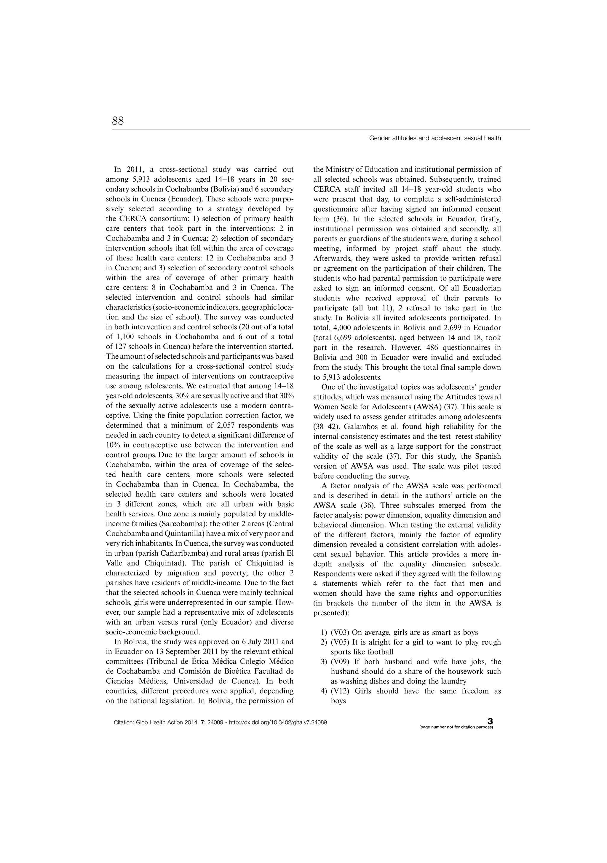 In 2011, a cross-sectional study was carried out
among 5,913 adolescents aged 14Á18 years in 20 sec-
ondary schools in Cochabamba (Bolivia) and 6 secondary
schools in Cuenca (Ecuador). These schools were purpo-
sively selected according to a strategy developed by
the CERCA consortium: 1) selection of primary health
care centers that took part in the interventions: 2 in
Cochabamba and 3 in Cuenca; 2) selection of secondary
intervention schools that fell within the area of coverage
of these health care centers: 12 in Cochabamba and 3
in Cuenca; and 3) selection of secondary control schools
within the area of coverage of other primary health
care centers: 8 in Cochabamba and 3 in Cuenca. The
selected intervention and control schools had similar
characteristics (socio-economic indicators, geographic loca-
tion and the size of school). The survey was conducted
in both intervention and control schools (20 out of a total
of 1,100 schools in Cochabamba and 6 out of a total
of 127 schools in Cuenca) before the intervention started.
The amount of selected schools and participantswas based
on the calculations for a cross-sectional control study
measuring the impact of interventions on contraceptive
use among adolescents. We estimated that among 14Á18
year-old adolescents, 30% are sexually active and that 30%
of the sexually active adolescents use a modern contra-
ceptive. Using the finite population correction factor, we
determined that a minimum of 2,057 respondents was
needed in each country to detect a significant difference of
10% in contraceptive use between the intervention and
control groups. Due to the larger amount of schools in
Cochabamba, within the area of coverage of the selec-
ted health care centers, more schools were selected
in Cochabamba than in Cuenca. In Cochabamba, the
selected health care centers and schools were located
in 3 different zones, which are all urban with basic
health services. One zone is mainly populated by middle-
income families (Sarcobamba); the other 2 areas (Central
Cochabamba and Quintanilla) have a mix of very poor and
very rich inhabitants. In Cuenca, the survey was conducted
in urban (parish Can˜aribamba) and rural areas (parish El
Valle and Chiquintad). The parish of Chiquintad is
characterized by migration and poverty; the other 2
parishes have residents of middle-income. Due to the fact
that the selected schools in Cuenca were mainly technical
schools, girls were underrepresented in our sample. How-
ever, our sample had a representative mix of adolescents
with an urban versus rural (only Ecuador) and diverse
socio-economic background.
In Bolivia, the study was approved on 6 July 2011 and
in Ecuador on 13 September 2011 by the relevant ethical
committees (Tribunal de E´ tica Me´dica Colegio Me´dico
de Cochabamba and Comisio´n de Bioe´tica Facultad de
Ciencias Me´dicas, Universidad de Cuenca). In both
countries, different procedures were applied, depending
on the national legislation. In Bolivia, the permission of
the Ministry of Education and institutional permission of
all selected schools was obtained. Subsequently, trained
CERCA staff invited all 14Á18 year-old students who
were present that day, to complete a self-administered
questionnaire after having signed an informed consent
form (36). In the selected schools in Ecuador, firstly,
institutional permission was obtained and secondly, all
parents or guardians of the students were, during a school
meeting, informed by project staff about the study.
Afterwards, they were asked to provide written refusal
or agreement on the participation of their children. The
students who had parental permission to participate were
asked to sign an informed consent. Of all Ecuadorian
students who received approval of their parents to
participate (all but 11), 2 refused to take part in the
study. In Bolivia all invited adolescents participated. In
total, 4,000 adolescents in Bolivia and 2,699 in Ecuador
(total 6,699 adolescents), aged between 14 and 18, took
part in the research. However, 486 questionnaires in
Bolivia and 300 in Ecuador were invalid and excluded
from the study. This brought the total final sample down
to 5,913 adolescents.
One of the investigated topics was adolescents’ gender
attitudes, which was measured using the Attitudes toward
Women Scale for Adolescents (AWSA) (37). This scale is
widely used to assess gender attitudes among adolescents
(38Á42). Galambos et al. found high reliability for the
internal consistency estimates and the testÁretest stability
of the scale as well as a large support for the construct
validity of the scale (37). For this study, the Spanish
version of AWSA was used. The scale was pilot tested
before conducting the survey.
A factor analysis of the AWSA scale was performed
and is described in detail in the authors’ article on the
AWSA scale (36). Three subscales emerged from the
factor analysis: power dimension, equality dimension and
behavioral dimension. When testing the external validity
of the different factors, mainly the factor of equality
dimension revealed a consistent correlation with adoles-
cent sexual behavior. This article provides a more in-
depth analysis of the equality dimension subscale.
Respondents were asked if they agreed with the following
4 statements which refer to the fact that men and
women should have the same rights and opportunities
(in brackets the number of the item in the AWSA is
presented):
1) (V03) On average, girls are as smart as boys
2) (V05) It is alright for a girl to want to play rough
sports like football
3) (V09) If both husband and wife have jobs, the
husband should do a share of the housework such
as washing dishes and doing the laundry
4) (V12) Girls should have the same freedom as
boys
Gender attitudes and adolescent sexual health
Citation: Glob Health Action 2014, 7: 24089 - http://dx.doi.org/10.3402/gha.v7.24089 3(page number not for citation purpose)
88
 