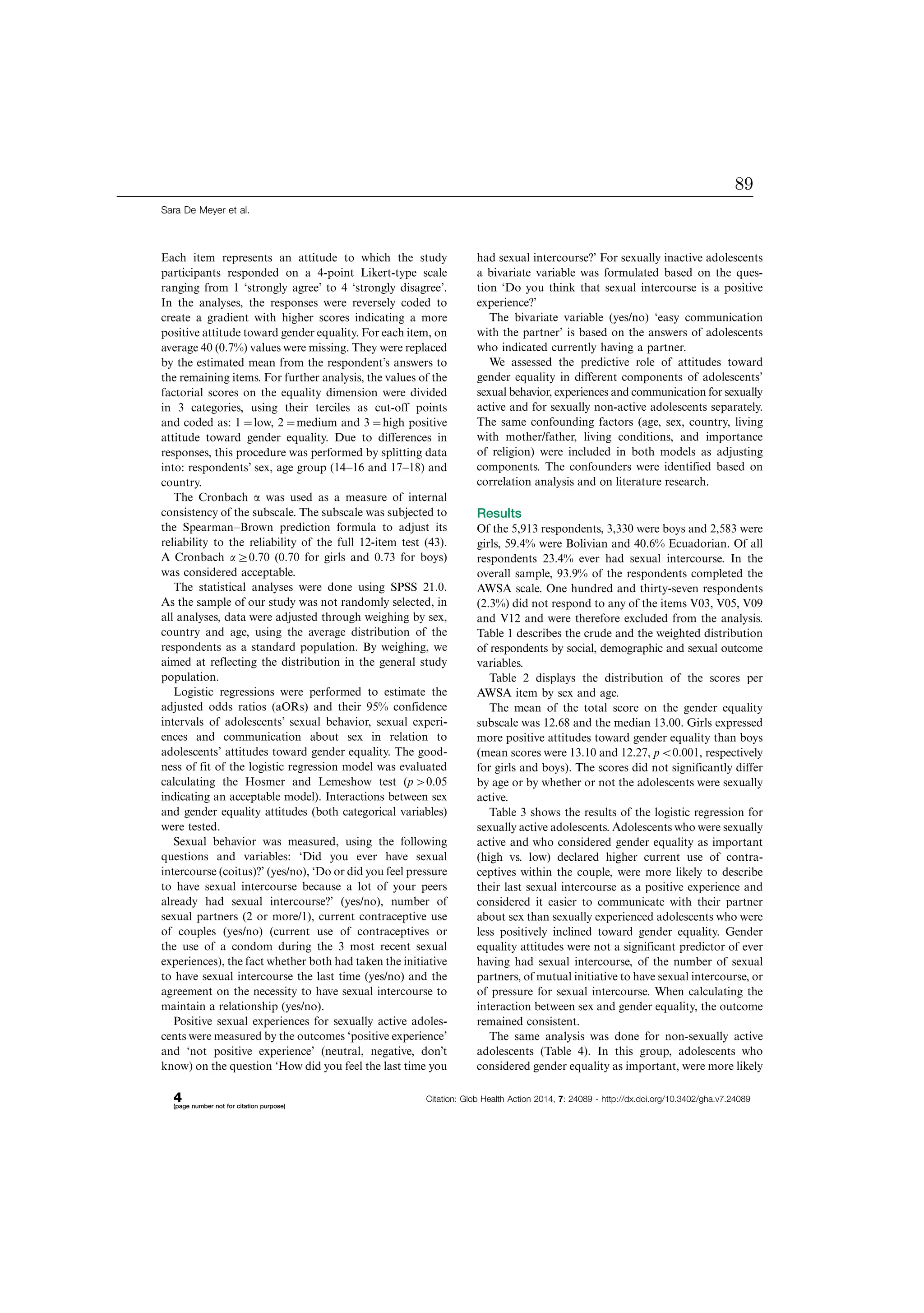 Each item represents an attitude to which the study
participants responded on a 4-point Likert-type scale
ranging from 1 ‘strongly agree’ to 4 ‘strongly disagree’.
In the analyses, the responses were reversely coded to
create a gradient with higher scores indicating a more
positive attitude toward gender equality. For each item, on
average 40 (0.7%) values were missing. They were replaced
by the estimated mean from the respondent’s answers to
the remaining items. For further analysis, the values of the
factorial scores on the equality dimension were divided
in 3 categories, using their terciles as cut-off points
and coded as: 10low, 20medium and 30high positive
attitude toward gender equality. Due to differences in
responses, this procedure was performed by splitting data
into: respondents’ sex, age group (14Á16 and 17Á18) and
country.
The Cronbach a was used as a measure of internal
consistency of the subscale. The subscale was subjected to
the SpearmanÁBrown prediction formula to adjust its
reliability to the reliability of the full 12-item test (43).
A Cronbach a]0.70 (0.70 for girls and 0.73 for boys)
was considered acceptable.
The statistical analyses were done using SPSS 21.0.
As the sample of our study was not randomly selected, in
all analyses, data were adjusted through weighing by sex,
country and age, using the average distribution of the
respondents as a standard population. By weighing, we
aimed at reflecting the distribution in the general study
population.
Logistic regressions were performed to estimate the
adjusted odds ratios (aORs) and their 95% confidence
intervals of adolescents’ sexual behavior, sexual experi-
ences and communication about sex in relation to
adolescents’ attitudes toward gender equality. The good-
ness of fit of the logistic regression model was evaluated
calculating the Hosmer and Lemeshow test (p0.05
indicating an acceptable model). Interactions between sex
and gender equality attitudes (both categorical variables)
were tested.
Sexual behavior was measured, using the following
questions and variables: ‘Did you ever have sexual
intercourse (coitus)?’ (yes/no), ‘Do or did you feel pressure
to have sexual intercourse because a lot of your peers
already had sexual intercourse?’ (yes/no), number of
sexual partners (2 or more/1), current contraceptive use
of couples (yes/no) (current use of contraceptives or
the use of a condom during the 3 most recent sexual
experiences), the fact whether both had taken the initiative
to have sexual intercourse the last time (yes/no) and the
agreement on the necessity to have sexual intercourse to
maintain a relationship (yes/no).
Positive sexual experiences for sexually active adoles-
cents were measured by the outcomes ‘positive experience’
and ‘not positive experience’ (neutral, negative, don’t
know) on the question ‘How did you feel the last time you
had sexual intercourse?’ For sexually inactive adolescents
a bivariate variable was formulated based on the ques-
tion ‘Do you think that sexual intercourse is a positive
experience?’
The bivariate variable (yes/no) ‘easy communication
with the partner’ is based on the answers of adolescents
who indicated currently having a partner.
We assessed the predictive role of attitudes toward
gender equality in different components of adolescents’
sexual behavior, experiences and communication for sexually
active and for sexually non-active adolescents separately.
The same confounding factors (age, sex, country, living
with mother/father, living conditions, and importance
of religion) were included in both models as adjusting
components. The confounders were identified based on
correlation analysis and on literature research.
Results
Of the 5,913 respondents, 3,330 were boys and 2,583 were
girls, 59.4% were Bolivian and 40.6% Ecuadorian. Of all
respondents 23.4% ever had sexual intercourse. In the
overall sample, 93.9% of the respondents completed the
AWSA scale. One hundred and thirty-seven respondents
(2.3%) did not respond to any of the items V03, V05, V09
and V12 and were therefore excluded from the analysis.
Table 1 describes the crude and the weighted distribution
of respondents by social, demographic and sexual outcome
variables.
Table 2 displays the distribution of the scores per
AWSA item by sex and age.
The mean of the total score on the gender equality
subscale was 12.68 and the median 13.00. Girls expressed
more positive attitudes toward gender equality than boys
(mean scores were 13.10 and 12.27, pB0.001, respectively
for girls and boys). The scores did not significantly differ
by age or by whether or not the adolescents were sexually
active.
Table 3 shows the results of the logistic regression for
sexually active adolescents. Adolescents who were sexually
active and who considered gender equality as important
(high vs. low) declared higher current use of contra-
ceptives within the couple, were more likely to describe
their last sexual intercourse as a positive experience and
considered it easier to communicate with their partner
about sex than sexually experienced adolescents who were
less positively inclined toward gender equality. Gender
equality attitudes were not a significant predictor of ever
having had sexual intercourse, of the number of sexual
partners, of mutual initiative to have sexual intercourse, or
of pressure for sexual intercourse. When calculating the
interaction between sex and gender equality, the outcome
remained consistent.
The same analysis was done for non-sexually active
adolescents (Table 4). In this group, adolescents who
considered gender equality as important, were more likely
Sara De Meyer et al.
4(page number not for citation purpose)
Citation: Glob Health Action 2014, 7: 24089 - http://dx.doi.org/10.3402/gha.v7.24089
89
 