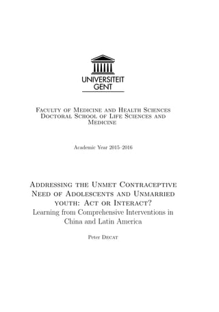 Faculty of Medicine and Health Sciences
Doctoral School of Life Sciences and
Medicine
Academic Year 2015–2016
Addressing the Unmet Contraceptive
Need of Adolescents and Unmarried
youth: Act or Interact?
Learning from Comprehensive Interventions in
China and Latin America
Peter Decat
 