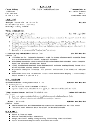 KEVIN JIA
Current Address: (774) 319–6296 | kevinjia8@gmail.com PermanentAddress:
Apartment 414 A-23C Guodu Golf Garden
6255 Delmar Blvd. Xinsha Rd.
St. Louis, MO 63105 Shenzhen, China 518000
EDUCATION
Washington University in St. Louis | St. Louis, MO May 2019
Bachelor of Science in Business Administration
Double Major: Marketing and OSCM
WORK EXPERIENCES
Dangdang (E-commerce) Inc. | Beijing, China June 2016 – August 2016
Web/App Merchandising Manager(Intern)
 Managed a three-person department, which specialized in revenue maximization for corporate’s non-book online
purchases.
 Monitored, analyzed, and optimized user traffic data, including Unique Visitors (UV), Page Views (PV), Click-Through
Rate (CTR), Conversion Rate (CVR), Average Transaction Value (ATV), and Revenue Per Millie (RPM).
 Developed and presented recommendations for web/app display improvement, which were approved and enforced by the
Merchandising Board.
 Quadrupled the revenue generated by “Dangdang Select” sub-category.
E-commerce Startup - “Shopless Club” | Shenzhen, China June 2015 – May 2016
Founder& CEO
 Designed and provided a clothing subscription service to male club members, who paid a monthly membership fee and
received curated packages for style upgrades.(Website: www.1he-yp.com)
 Recruited 4 business partners,hired up to 10 employees, and established 4 functional departments: Product Development,
Supply Chain Management, Marketing, and IT Support.
 Engaged in administrative management, supply chain management, distribution, marketing/branding, customer service,
web/app development, financing, and human resource.
 Acquired over 500 long-term club members, which generated a monthly revenue of over $25,000 with a 50% gross
margin.
 Pitched the business on Shark Tank (China) and secured a six-figure investment from Dangdang, a Chinese e-commerce
magnate that filed for IPO on NYSE in 2011.
ORGANIZATIONS
Freshman Class Council | Washington University in St. Louis September 2014 – May 2015
Vice President of Finance
 Planned, monitored, and allocated a $4,000 class budget.
 Organized two fundraisers, initiated two financial appeals, and collaboratively held over ten class events.
Treasury: Budget Committee | Washington University in St. Louis January 2015 – May 2015
Board Member
 Interviewed student organizations’leaders, reviewed budget proposals,and allocated activity funds.
 Participated in Treasury orientation and trained fellow organizations’ treasurers.
TA Network | Tabor Academy September 2013 – May 2014
Founder& President
 Initiated an online forum, which allowed high schoolalumni to share college experiences with current students.
 Launched the website at all-school meeting, and recruited over 400 signed-up members.
QUICK FACTS
 Bilingual in Chinese and English.
 Web tools: Microsoft Word, Excel, and PowerPoint.
 Strength: critical/creative thinking, planning/organizing, entrepreneurship,and business modeling.
 Passions:adventurous travelling, road-tripping, bodybuilding, and dietetics.
 