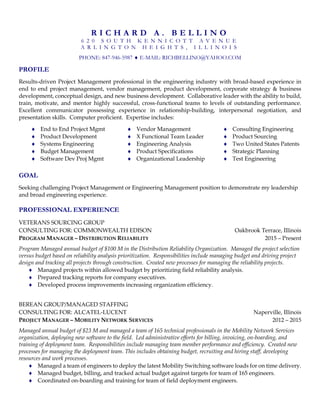 R I C H A R D A . B E L L I N O
6 2 0 S O U T H K E N N I C O T T A V E N U E
A R L I N G T O N H E I G H T S , I L L I N O I S
PHONE: 847-946-5987  E-MAIL: RICHBELLINO@YAHOO.COM
PROFILE
Results-driven Project Management professional in the engineering industry with broad-based experience in
end to end project management, vendor management, product development, corporate strategy & business
development, conceptual design, and new business development. Collaborative leader with the ability to build,
train, motivate, and mentor highly successful, cross-functional teams to levels of outstanding performance.
Excellent communicator possessing experience in relationship-building, interpersonal negotiation, and
presentation skills. Computer proficient. Expertise includes:
 End to End Project Mgmt  Vendor Management  Consulting Engineering
 Product Development  X Functional Team Leader  Product Sourcing
 Systems Engineering  Engineering Analysis  Two United States Patents
 Budget Management
 Software Dev Proj Mgmt
 Product Specifications
 Organizational Leadership
 Strategic Planning
 Test Engineering
GOAL
Seeking challenging Project Management or Engineering Management position to demonstrate my leadership
and broad engineering experience.
PROFESSIONAL EXPERIENCE
VETERANS SOURCING GROUP
CONSULTING FOR: COMMONWEALTH EDISON Oakbrook Terrace, Illinois
PROGRAM MANAGER – DISTRIBUTION RELIABILITY 2015 – Present
Program Managed annual budget of $100 M in the Distribution Reliability Organization. Managed the project selection
versus budget based on reliability analysis prioritization. Responsibilities include managing budget and driving project
design and tracking all projects through construction. Created new processes for managing the reliability projects.
 Managed projects within allowed budget by prioritizing field reliability analysis.
 Prepared tracking reports for company executives.
 Developed process improvements increasing organization efficiency.
BEREAN GROUP/MANAGED STAFFING
CONSULTING FOR: ALCATEL-LUCENT Naperville, Illinois
PROJECT MANAGER – MOBILITY NETWORK SERVICES 2012 – 2015
Managed annual budget of $23 M and managed a team of 165 technical professionals in the Mobility Network Services
organization, deploying new software to the field. Led administrative efforts for billing, invoicing, on-boarding, and
training of deployment team. Responsibilities include managing team member performance and efficiency. Created new
processes for managing the deployment team. This includes obtaining budget, recruiting and hiring staff, developing
resources and work processes.
 Managed a team of engineers to deploy the latest Mobility Switching software loads for on time delivery.
 Managed budget, billing, and tracked actual budget against targets for team of 165 engineers.
 Coordinated on-boarding and training for team of field deployment engineers.
 