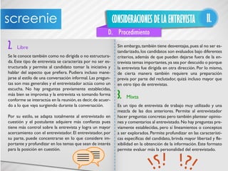 CONSIDERACIONES DE LA ENTREVISTA II.
D. Procedimiento
2. Libre
Se le conoce también como no dirigida o no estructura-
da. Este tipo de entrevista se caracteriza por no ser es-
tructurada y permite al candidato tomar la iniciativa y
hablar del aspecto que prefiera. Pudiera incluso mane-
jarse al estilo de una conversación informal. Las pregun-
tas son mas generales y el entrevistador actúa como un
escucha. No hay preguntas previamente establecidas,
más bien se improvisa y la entrevista va tomando forma
conforme se interactúa en la reunión,es decir,de acuer-
do a lo que vaya surgiendo durante la conversación.
Por su estilo, se adapta totalmente al entrevistado en
cuestión y el postulante adquiere más confianza pues
tiene más control sobre la entrevista y logra un mayor
acercamiento con el entrevistador. El entrevistador, por
su parte, puede concentrarse en lo que considere im-
portante y profundizar en los temas que sean de interés
para la posición en cuestión.
Sin embargo,también tiene desventajas,pues al no ser es-
tandarizado, los candidatos son evaluados bajo diferentes
criterios, además de que pueden dejarse fuera de la en-
trevista temas importantes,ya sea por descuido o porque
la entrevista fue dirigida en otra dirección. Por lo mismo,
de cierta manera también requiere una preparación
previa por parte del reclutador, quizá incluso mayor que
en otro tipo de entrevistas.
3. Mixta
Es un tipo de entrevista de trabajo muy utilizado y una
mezcla de las dos anteriores. Permite al entrevistador
hacer preguntas concretas pero también plantear opinio-
nes y comentarios al entrevistado.No hay preguntas pre-
viamente establecidas, pero sí lineamientos o conceptos
a ser explorados. Permite profundizar en las característi-
cas específicas del candidato, brinda mayor libertad y fle-
xibilidad en la obtención de la información. Este formato
permite evaluar más la personalidad del entrevistado.
 