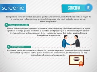 Es importante tomar en cuenta la estructura que lleva una entrevista, con la finalidad de cuidar la imagen de
la empresa y de reclutamiento de la misma.Así mismo, permite cubrir todos los puntos a tratar
y evita ambigüedades.
Al inicio de la entrevista es importante presentarse con el candidato y saludarlo educadamente. Se sugiere
agradecer el tiempo que está invirtiendo el candidato en el proceso y se le informa del objetivo de la en-
trevista, incluyendo un breve resumen de los requisitos del puesto de trabajo y quizá también una
descripción de la organización.
Se pretende recabar información sobre formación y estudios, experiencia profesional, historial profesional,
personalidad, expectativas y otros puntos mencionados anteriormente, en el formato que sea más
adecuado para la posición y la organización.
ESTRUCTURA IV.
Saludo e introducciónA.
InterrogatorioB.
 