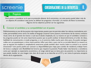 CONSIDERACIONES DE LA ENTREVISTA II.
C. Propósito
Otro punto a considerar es lo que se pretende obtener de la entrevista y en este punto puede haber más de
un objetivo.Al considerar este punto se definen las preguntas a formular y la manera de llevar la entrevista.
Algunos de los objetivos podrían ser los siguientes:
1. Conocer al candidato y su compatibilidad con el puesto
Definitivamente es uno de los puntos más importantes,puesto que me permite saber los valores,motivadores,acti-
tudes, personalidad, entre otros. Se analiza el lenguaje corporal como postura, movimiento de las manos, contacto
visual, cómo da el apretón de manos o cual sea el saludo empleado, etc. La manera en que el candidato conteste a
las preguntas puede ser de suma importancia puesto que se podrá analizar el desenvolvimiento, el orden de ideas,
habilidad de comunicación, si evade preguntas, o si, al contrario, habla mucho pero dice poco. Se puede averiguar
cuáles son sus pasatiempos y cómo estos podrían influir para bien o para mal en su jornada laboral. La manera en
que se expresa de empleos o empleadores anteriores puede también decir mucho sobre su actitud o su control
emocional.Y otro punto podría ser conocer su disponibilidad para viajar, para cambio de residencia, trabajar fuera
de horas o cualquier otra flexibilidad de horario que requiera la posición. Puede haber más factores a considerar,
como por ejemplo su expectativa económica y el rango salarial que se tiene para esa posición. Lo importante es
que pueda resultar en una imagen más clara de lo que no se describe en el CV y ver cómo la persona encajaría
dentro de la organización.
 