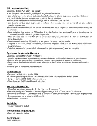 Clic International Inc.
Gérant de district Avril 2004 - 20 Mai 2011
• Les compétences marketing appliqué à augmenter les ventes.
• Les relations avec les clients cultivées, la satisfaction des clients augmente et ventes répétées.
• La publicité placée dans les journaux ouest de l'île de banlieue.
• Effectué des ventes et de marchandisage pour le territoire Ouest de l'île.
• Les écrans vendus pour augmenter le volume des ventes, mise en œuvre et les dispositions
maintenues section.
• Atteinte de tous les objectifs de vente, reconnue pour avoir dirigé l'un des mieux cotés entreprise
territoires.
• Augmentation des ventes de 30% grâce à la planification des ventes efficace et la présence de
conservation améliorée de la gamme de produits.
• Mise en place des produits 130 plus nouveau aux comptes, maintenus à 100% de distribution en
ligne de produits.
• Constamment atteint ou dépassé tous les quotas de vente chaque année.
• Préparé, a présenté, et les promotions, les écrans disposés vendus et les distributions de soutenir
les promotions.
• Création, conçu et commercialisé mises section (plan-o-grammes) pour les comptes.
Systèmes de sécurité Hautech
Gérant de service Mars 1999 - Avril 2004
• Installé, les systèmes de sécurité pour les comptes desservis résidentiels, industriels et commerciaux.
• Assurer la livraison rapide des commandes et des plus hauts niveaux de service en tout temps.
• Responsable des fonctions administratives telles que la planification, la saisie des données, et la relation
client.
• Planifié, géré et réalisé des projets majeurs.
Réalisations:
• Employé de distinction janvier 2014
• A reçu la première place dans l’accumulation de dons pour Opération Enfant Soleil.
• Employé de l'an 2005 CLIC International Inc.
• Chef de projet 2003-2004 Hautech sécurité.
Autres compétences:
• Chauffeur permis de classe: 2 - 3 - 4a - 4b - 4c - 5 mention: F
• Sécurité publique – Gestion du temps – Apprentissage actif – Transport – Coordination
• Service à la clientèle – Orientation vers le service - Communication orale - Résolution de problèmes
• Connaissances sur la sécurité et électricité
• Maîtrise des ordinateurs.
Activités:
• Hockey, Soccer, Football
Compétence linguistiques
• Français, Anglais, Italien
Références:
• Sur demandes
 