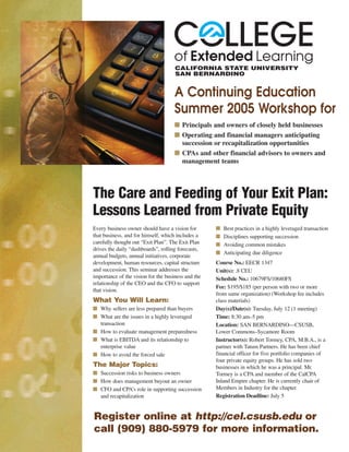 A Continuing Education
Summer 2005 Workshop for
■ Principals and owners of closely held businesses
■ Operating and financial managers anticipating
succession or recapitalization opportunities
■ CPAs and other financial advisors to owners and
management teams
Every business owner should have a vision for
that business, and for himself, which includes a
carefully thought out “Exit Plan”. The Exit Plan
drives the daily “dashboards”, rolling forecasts,
annual budgets, annual initiatives, corporate
development, human resources, capital structure
and succession. This seminar addresses the
importance of the vision for the business and the
relationship of the CEO and the CFO to support
that vision.
What You Will Learn:
■ Why sellers are less prepared than buyers
■ What are the issues in a highly leveraged
transaction
■ How to evaluate management preparedness
■ What is EBITDA and its relationship to
enterprise value
■ How to avoid the forced sale
The Major Topics:
■ Succession risks to business owners
■ How does management buyout an owner
■ CFO and CPA’s role in supporting succession
and recapitalization
■ Best practices in a highly leveraged transaction
■ Disciplines supporting succession
■ Avoiding common mistakes
■ Anticipating due diligence
Course No.: EECR 1347
Unit(s): .8 CEU
Schedule No.: 10679FS/10680FS
Fee: $195/$185 (per person with two or more
from same organization) (Workshop fee includes
class materials)
Day(s)/Date(s): Tuesday, July 12 (1 meeting)
Time: 8:30 am–5 pm
Location: SAN BERNARDINO—CSUSB,
Lower Commons–Sycamore Room
Instructor(s): Robert Tormey, CPA, M.B.A., is a
partner with Tatum Partners. He has been chief
financial officer for five portfolio companies of
four private equity groups. He has sold two
businesses in which he was a principal. Mr.
Tormey is a CPA and member of the CalCPA
Inland Empire chapter. He is currently chair of
Members in Industry for the chapter.
Registration Deadline: July 5
The Care and Feeding of Your Exit Plan:
Lessons Learned from Private Equity
Register online at http://cel.csusb.edu or
call (909) 880-5979 for more information.
 