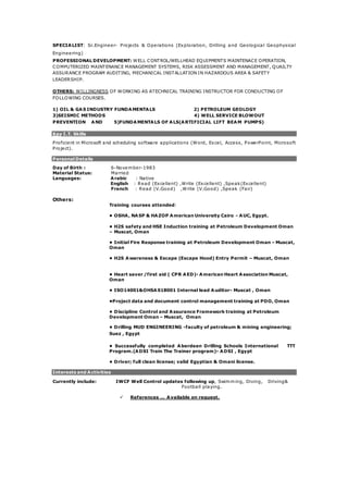 SPECIALIST: Sr.Engineer- Projects & Operations (Exploration, Drilling and Geological Geophysical
Engineering)
PROFESSIONAL DEVELOPMENT: WELL CONTROL/WELLHEAD EQUIPMENTS MAINTENACE OPERATION,
COMPUTERIZED MAINTENANCE MANAGEMENT SYSTEMS, RISK ASSESSMENT AND MANAGEMENT, QUAILTY
ASSURANCE PROGRAM AUDITING, MECHANICAL INSTALLATION IN HAZARDOUS AREA & SAFETY
LEADERSHIP.
OTHERS: WILLINGNESS OF WORKING AS ATECHNICAL TRAINING INSTRUCTOR FOR CONDUCTING OF
FOLLOWING COURSES.
1) OIL & GAS INDUSTRY FUNDAMENTALS 2) PETROLEUM GEOLOGY
3)SEISMIC METHODS 4) WELL SERVICE BLOWOUT
PREVENTION AND 5)FUNDAMENTALS OF ALS(ARTIFICIAL LIFT BEAM PUMPS)
Key I.T. Skills
Proficient in Microsoft and scheduling software applications (Word, Excel, Access, PowerPoint, Microsoft
Project).
Personal Details
Day of Birth :
Material Status:
Languages:
6-November-1983
Married
Arabic : Native
English : Read (Excellent) ,Write (Excellent) ,Speak(Excellent)
French : Read (V.Good) ,Write (V.Good) ,Speak (Fair)
Others:
Training courses attended:
• OSHA, NASP & HAZOP American University Cairo - AUC, Egypt.
• H2S safety and HSE Induction training at Petroleum Development Oman
– Muscat, Oman
• Initial Fire Response training at Petroleum Development Oman – Muscat,
Oman
• H2S Awareness & Escape (Escape Hood) Entry Permit – Muscat, Oman
• Heart saver /first aid ( CPR AED)- American Heart Association Muscat,
Oman
• ISO14001&OHSAS18001 Internal lead Auditor- Muscat , Oman
•Project data and document control management training at PDO, Oman
• Discipline Control and Assurance Framework training at Petroleum
Development Oman – Muscat, Oman
• Drilling MUD ENGINEERING -faculty of petroleum & mining engineering;
Suez , Egypt
• Successfully completed Aberdeen Drilling Schools International TTT
Program.(ADSI Train The Trainer program)- ADSI , Egypt
• Driver; full clean license; valid Egyptian & Omani license.
Interests and Activities
Currently include: IWCF Well Control updates following up, Swimming, Diving, Driving&
Football playing.
 References … Available on request.
 