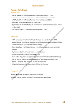 RAFEIRO DO ALENTEJO
VERA LÚCIA GIL INÁCIO
Curso Auxiliar Veterinária • O Cão – Origem e classificação biológica 12
Fontes e Referências
Bibliografia
• ALPOIM, José A.- “O Rafeiro do Alentejo – Monografia da Raça”, 1999
o Disponível em e-book http://www.bdalentejo.net/BDAObra/BDADigital/Obra.aspx?id=87#
• ALPOIM, José A.- “O Rafeiro do Alentejo – Uma velha paixão”, 2012
• APIFARMA: “Simposium Veterinário”, 2004/2005
• Registos de LOP do Clube Português de Canicultura dos anos de 2010, 2011, 2012,
2013 e 2014.
• VASCONCELOS, Rui C.- “Raças de cães portugueses”, 1993
Sitografia
• ACRA – Associação Criadores Rafeiro do Alentejo: www.facebook.com/ACRA-
Associa%C3%A7%C3%A3o-de-Criadores-do-Rafeiro-do-Alentejo-251987498193530/
• Canil de Alpedriche: www.rafeirodoalentejo.com.pt/
• Clube Cão e Gato – Rafeiro do Alentejo: www.clubecaoegato.com/raca-rafeiro-do-
alentejo/
• Doglink: www.doglink.pt/racas/rafeiro-do-alentejo/clube
• Federação Cinológica Internacional: www.fci.be/
• Grupo Lobo: http://lobo.fc.ul.pt/caodegado/racas.html#Rafeiro%20do%20Alentejo
• Reg. do Livro de Origens Português: www.cpc.pt/cpc/regulamentos/lop_ri.pdf
• Wipetts – Pedigree: http://whippet.no.sapo.pt/artigos.htm
• Wikipedia: https://pt.wikipedia.org/wiki/Rafeiro_do_Alentejo
Fotografia
Autores: Vera Lúcia Gil Inácio e Ricardo Nuno Carvalho
Modelos: Cães da matilha do criador Élio Machuqueiro (Abril 2016).
 