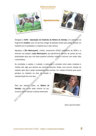 RAFEIRO DO ALENTEJO
VERA LÚCIA GIL INÁCIO
Curso Auxiliar Veterinária • O Cão – Origem e classificação biológica 2
Agradecimentos
Obrigada à ACRA - Associação de Criadores do Rafeiro do Alentejo, em particular ao
Engenheiro Cutileiro, que me permitiu chegar às pessoas certas para poder realizar um
trabalho com a qualidade e o respeito que a raça merece.
Agradeço a Élio Machuqueiro, criador, atualmente (2016) presidente da ACRA e à
senhora sua esposa, Luísa Machuqueiro, que gentilmente abriram as portas da sua
propriedade para que nos fosse possível conhecer melhor e conviver com estes cães
maravilhosos.
As condições, a paixão, o cuidado, a educação e amizade entre estes criadores e
matilha são algo que deveria ser exemplo nacional. Existe uma enorme relação de
respeito pela raça e pelas necessidades dos animais. Um modelo brilhante para quem
pondere ou trabalhe na área da criação e
representação de uma raça.
Pelo seu espírito nobre, ao Rafeiro do
Alentejo, que muito pode ensinar ao ser
humano sobre nobreza e valores essenciais.
Vera Lúcia Gil Inácio
 