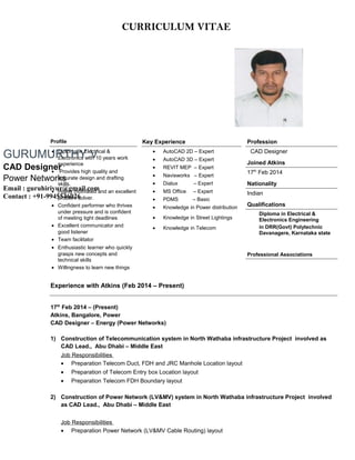 CURRICULUM VITAE
Profile Key Experience Profession
• Diploma in Electrical &
Electronics with 10 years work
experience
• Provides high quality and
accurate design and drafting
skills.
• Highly motivated and an excellent
problem solver.
• Confident performer who thrives
under pressure and is confident
of meeting tight deadlines
• Excellent communicator and
good listener
• Team facilitator
• Enthusiastic learner who quickly
grasps new concepts and
technical skills
• Willingness to learn new things
• AutoCAD 2D – Expert
• AutoCAD 3D – Expert
• REVIT MEP – Expert
• Navisworks – Expert
• Dialux – Expert
• MS Office – Expert
• PDMS – Basic
• Knowledge in Power distribution
• Knowledge in Street Lightings
• Knowledge in Telecom
CAD Designer
Joined Atkins
17th
Feb 2014
Nationality
Indian
Qualifications
Diploma in Electrical &
Electronics Engineering
in DRR(Govt) Polytechnic
Davanagere, Karnataka state
Professional Associations
Experience with Atkins (Feb 2014 – Present)
17th
Feb 2014 – (Present)
Atkins, Bangalore, Power
CAD Designer – Energy (Power Networks)
1) Construction of Telecommunication system in North Wathaba infrastructure Project involved as
CAD Lead., Abu Dhabi – Middle East
Job Responsibilities
• Preparation Telecom Duct, FDH and JRC Manhole Location layout
• Preparation of Telecom Entry box Location layout
• Preparation Telecom FDH Boundary layout
2) Construction of Power Network (LV&MV) system in North Wathaba infrastructure Project involved
as CAD Lead., Abu Dhabi – Middle East
Job Responsibilities
• Preparation Power Network (LV&MV Cable Routing) layout
GURUMURTHY.V
CAD Designer
Power Networks
Email : guruhiriyur@gmail.com
Contact : +91-9945546026
 