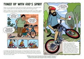 Tuned Up with God’s Spirit
When you’re riding your bike, dirt and grime will gather in the gears and
chain, especially if you are riding on a dirt path or through mud.
After a while, if you haven’t regularly cleaned and oiled your bike’s gears,
the gears can stick and this will prevent your bike from working properly.
Consider your life like that bicycle: It is necessary to take time to clean
your attitude (gears) of the influences or thoughts that would clutter (or
dirty) your heart and spirit. You must keep your attitude running well with
the oil of God’s Spirit.
When you spend time
reading the Bible and
other uplifting stories and
teachings, this helps to keep
the gears of your attitude
clean, well-oiled, and working
fine. It makes it easier for you
to be more like Jesus and be
a reflection of Him to others.
S&S link: Christian Life and Faith: Biblical and Christian Foundation: Discipleship-1c
Authored by Evan Kallen. Illustrated by Didier Martin. Designed by Roy Evans.
Published by My Wonder Studio. Copyright © 2020 by The Family International.
You’re
doing a good
job on your
bike, Noah!
Thanks, Dad,
for teaching me
how to clean
the chain!
You’re welcome.
Cleaning and
maintaining your
bicycle will keep it
working well.
Learn from
Me and I will help
you have the right
attitude.
 