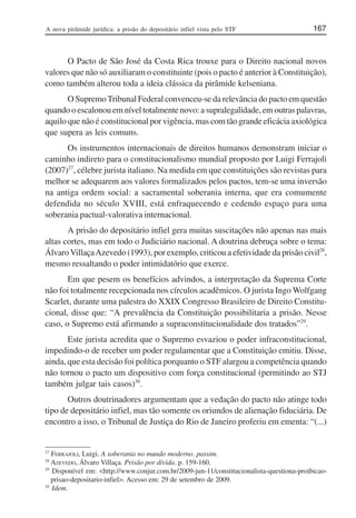 A nova pirâmide jurídica: a prisão do depositário infiel vista pelo STF 167
O Pacto de São José da Costa Rica trouxe para o Direito nacional novos
valores que não só auxiliaram o constituinte (pois o pacto é anterior à Constituição),
como também alterou toda a ideia clássica da pirâmide kelseniana.
O SupremoTribunal Federal convenceu-se da relevância do pacto em questão
quando o escalonou em nível totalmente novo: a supralegalidade, em outras palavras,
aquilo que não é constitucional por vigência, mas com tão grande eficácia axiológica
que supera as leis comuns.
Os instrumentos internacionais de direitos humanos demonstram iniciar o
caminho indireto para o constitucionalismo mundial proposto por Luigi Ferrajoli
(2007)27
, célebre jurista italiano. Na medida em que constituições são revistas para
melhor se adequarem aos valores formalizados pelos pactos, tem-se uma inversão
na antiga ordem social: a sacramental soberania interna, que era comumente
defendida no século XVIII, está enfraquecendo e cedendo espaço para uma
soberania pactual-valorativa internacional.
A prisão do depositário infiel gera muitas suscitações não apenas nas mais
altas cortes, mas em todo o Judiciário nacional. A doutrina debruça sobre o tema:
Álvaro VillaçaAzevedo (1993), por exemplo, criticou a efetividade da prisão civil28
,
mesmo ressaltando o poder intimidatório que exerce.
Em que pesem os benefícios advindos, a interpretação da Suprema Corte
não foi totalmente recepcionada nos círculos acadêmicos. O jurista Ingo Wolfgang
Scarlet, durante uma palestra do XXIX Congresso Brasileiro de Direito Constitu-
cional, disse que: “A prevalência da Constituição possibilitaria a prisão. Nesse
caso, o Supremo está afirmando a supraconstitucionalidade dos tratados”29
.
Este jurista acredita que o Supremo esvaziou o poder infraconstitucional,
impedindo-o de receber um poder regulamentar que a Constituição emitiu. Disse,
ainda, que esta decisão foi política porquanto o STF alargou a competência quando
não tornou o pacto um dispositivo com força constitucional (permitindo ao STJ
também julgar tais casos)30
.
Outros doutrinadores argumentam que a vedação do pacto não atinge todo
tipo de depositário infiel, mas tão somente os oriundos de alienação fiduciária. De
encontro a isso, o Tribunal de Justiça do Rio de Janeiro proferiu em ementa: “(...)
27
FERRAJOLI, Luigi. A soberania no mundo moderno. passim.
28
AZEVEDO, Álvaro Villaça. Prisão por dívida. p. 159-160.
29
Disponível em: <http://www.conjur.com.br/2009-jun-11/constitucionalista-questiona-proibicao-
prisao-depositario-infiel>. Acesso em: 29 de setembro de 2009.
30
Idem.
 