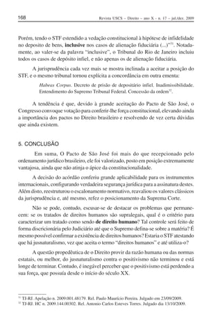 Revista USCS – Direito – ano X - n. 17 – jul./dez. 2009168
Porém, tendo o STF estendido a vedação constitucional à hipótese de infidelidade
no deposito de bens, inclusive nos casos de alienação fiduciária (...)”31
. Notada-
mente, ao valer-se da palavra “inclusive”, o Tribunal do Rio de Janeiro incluiu
todos os casos de depósito infiel, e não apenas os de alienação fiduciária.
A jurisprudência cada vez mais se mostra inclinada a aceitar a posição do
STF, e o mesmo tribunal tornou explícita a concordância em outra ementa:
Habeas Corpus. Decreto de prisão de depositário infiel. Inadimissibilidade.
Entendimento do Supremo Tribunal Federal. Concessão da ordem32
.
A tendência é que, devido à grande aceitação do Pacto de São José, o
Congresso convoque votação para conferir-lhe força constitucional, elevando ainda
a importância dos pactos no Direito brasileiro e resolvendo de vez certa dúvidas
que ainda existem.
5. CONCLUSÃO
Em suma, O Pacto de São José foi mais do que recepcionado pelo
ordenamento jurídico brasileiro, ele foi valorizado, posto em posição extremamente
vantajosa, ainda que não atinja o ápice da constitucionalidade.
A decisão do acórdão conferiu grande aplicabilidade para os instrumentos
internacionais, configurando verdadeira segurança jurídica para a assinatura destes.
Além disto, reestruturou o escalonamento normativo, reavaliou os valores clássicos
da jurisprudência e, até mesmo, refez o posicionamento da Suprema Corte.
Não se pode, contudo, escusar-se de destacar os problemas que permane-
cem: se os tratados de direitos humanos são supralegais, qual é o critério para
caracterizar um tratado como sendo de direito humano? Tal controle será feito de
forma discricionária pelo Judiciário até que o Supremo defina-se sobre a matéria? É
mesmo possível confirmar a existência de direitos humanos? Estaria o STF atestando
que há jusnaturalismo, vez que aceita o termo “direitos humanos” e até utiliza-o?
A questão propedêutica de o Direito provir da razão humana ou das normas
estatais, ou melhor, do jusnaturalismo contra o positivismo não terminou e está
longe de terminar. Contudo, é inegável perceber que o positivismo está perdendo a
sua força, que possuía desde o início do século XX.
31
TJ-RJ. Apelação n. 2009.001.48179. Rel. Paulo Maurício Pereira. Julgado em 23/09/2009.
32
TJ-RJ. HC n. 2009.144.00302. Rel. Antonio Carlos Esteves Torres. Julgado dia 13/10/2009.
 