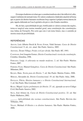 A nova pirâmide jurídica: a prisão do depositário infiel vista pelo STF 169
Ostemposhodiernosrevelamqueoconstitucionalismonãoétãoinflexível;aliás,
sequerésinônimodenormativismo.OsvaloresconduzemoJudiciárioatualdetalforma
que os pactos de direitos humanos receberam força superior à própria norma interna do
país, àquela elaborada na Casa Legislativa do povo e dos Estados-membros.
Há, de fato, a possibilidade de que, fortificando os valores comuns das nações,
torna-se tangível uma norma mundial geral, uma constituição das constituições
(nas linhas de Ferrajoli). Por certo que este é um tema futuro, mas o caminho já
mostra sinais de possibilidade.
REFERÊNCIAS
ARAUJO, Luiz Alberto David & NUNES JÚNIOR, Vidal Serrano. Curso de Direito
Constitucional. 9. ed., rev. atual. São Paulo: Saraiva, 2005.
AZEVEDO, Álvaro Villaça. Prisão civil por dívida. São Paulo: RT, 1993.
CANOTILHO, José Joaquim Gomes. Direito Constitucional e teoria da constituição.
Coimbra:Almedina, 1998.
FERRAJOLI, Luigi. A soberania no mundo moderno. 2. ed. São Paulo: Martins
Fontes, 2007.
FERREIRA FILHO, Manoel Gonçalves. Curso de Direito Constitucional. São Paulo:
Milenium,2003.
KELSEN, Hans. Teoria pura do Direito. 7. ed. São Paulo: Martins Fontes, 2006.
MORAES, Alexandre de. Direito Constitucional. 19. ed. São Paulo: Atlas, 2006.
PIOVESAN, Flávia. Direitos humanos e o Direito Constitucional Internacional.
3. ed. São Paulo: Max Limonad, 1997.
REALE, Miguel. Lições preliminares de Direito. 27. ed., ajustado ao novo Código
Civil. São Paulo: Saraiva, 2002.
SILVA, José Afonso da. Curso de Direito Constitucional positivo. 22. ed. São
Paulo: Malheiros, 2002.
______. Aplicabilidade das normas constitucionais. São Paulo: Revista dos
Tribunais, 1982.
VILLEY, Michael. O Direito e os direitos humanos. São Paulo: Martins Fontes,
2008.
 