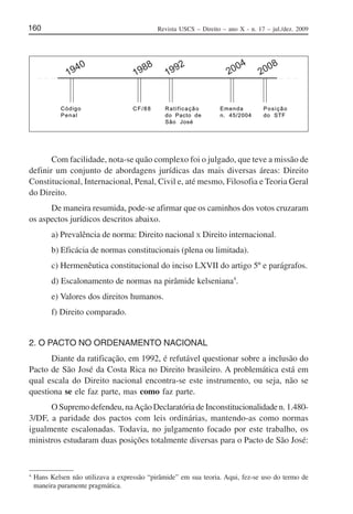Revista USCS – Direito – ano X - n. 17 – jul./dez. 2009160
○ ○ ○○ ○ ○ ○ ○ ○○ ○ ○
1940
2008
2004
1992
1988
Código
Penal
CF/88 Ratificação
do Pacto de
São José
Emenda
n. 45/2004
Posição
do STF
Com facilidade, nota-se quão complexo foi o julgado, que teve a missão de
definir um conjunto de abordagens jurídicas das mais diversas áreas: Direito
Constitucional, Internacional, Penal, Civil e, até mesmo, Filosofia e Teoria Geral
do Direito.
De maneira resumida, pode-se afirmar que os caminhos dos votos cruzaram
os aspectos jurídicos descritos abaixo.
a) Prevalência de norma: Direito nacional X Direito internacional.
b) Eficácia de normas constitucionais (plena ou limitada).
c) Hermenêutica constitucional do inciso LXVII do artigo 5º e parágrafos.
d) Escalonamento de normas na pirâmide kelseniana4
.
e) Valores dos direitos humanos.
f) Direito comparado.
2. O PACTO NO ORDENAMENTO NACIONAL
Diante da ratificação, em 1992, é refutável questionar sobre a inclusão do
Pacto de São José da Costa Rica no Direito brasileiro. A problemática está em
qual escala do Direito nacional encontra-se este instrumento, ou seja, não se
questiona se ele faz parte, mas como faz parte.
O Supremo defendeu, naAção Declaratória de Inconstitucionalidade n. 1.480-
3/DF, a paridade dos pactos com leis ordinárias, mantendo-as como normas
igualmente escalonadas. Todavia, no julgamento focado por este trabalho, os
ministros estudaram duas posições totalmente diversas para o Pacto de São José:
4
Hans Kelsen não utilizava a expressão “pirâmide” em sua teoria. Aqui, fez-se uso do termo de
maneira puramente pragmática.
 
