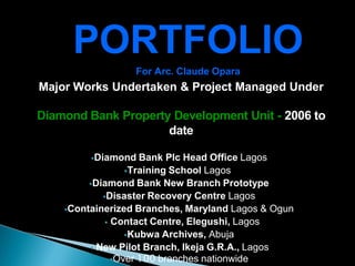 Major Works Undertaken & Project Managed Under
Diamond Bank Property Development Unit - 2006 to
date
Diamond Bank Plc Head Office Lagos
Training School Lagos
Diamond Bank New Branch Prototype
Disaster Recovery Centre Lagos
Containerized Branches, Maryland Lagos & Ogun
 Contact Centre, Elegushi, Lagos
Kubwa Archives, Abuja
 New Pilot Branch, Ikeja G.R.A., Lagos
Over 100 branches nationwide
PORTFOLIO
For Arc. Claude Opara
 
