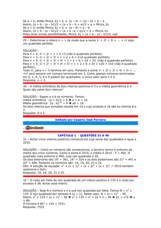 Se a < b, então Min(a, b) = a e |a – b| = -(a – b) = b – a .
Assim, (a + b - |a – b|)/2 = (a + b – b + a)/2 = a = Min(a, b)
Se a > b, então Min(a, b) = b e |a – b| = a – b.
Assim, (a + b - |a – b|)/2 = (a + b –a + b)/2 = b = Min(a, b).
Pelas duas únicas possibilidades, Min(a, b) = (a + b - |a – b|)/2, cqd.
29 – Determinar o inteiro n > 1 de modo que a soma 1! + 2! + 3! + ... + n! seja
um quadrado perfeito.
SOLUÇÃO:-
Para n = 2, 1! + 2! = 1 + 2 =3 (não é quadrado perfeito).
Para n = 3, 1! + 2! + 3! = 1 + 2 + 6 = 9 (é quadrado perfeito).
Para n = 4, 1! + 2! + 3! + 4! = 1 + 2 + 6 + 24 = 33. (não é quadrado perfeito).
Para n = 5, 1! + 2! + 3! + 4! + 5! = 1 + 2 + 6 + 24 + 120 = 153 (não é quadrado
perfeito).
Todo n!, para n > 5 termina em zero. Portanto a soma 1! + 2! + 3! + 4! + 5! + ...
+n! será sempre um número terminado em 3. Como apenas números terminados
em 0, 1, 4, 5, 6 e 9 podem ser quadrados, o único valor para n é 3.
Resposta: n = 3.
30 – A média aritmética de dois inteiros positivos é 5 e a média geométrica é 4.
Quais são estes dois inteiros?
SOLUÇÃO:- Sejam a e b os números. Temos:
média aritmética (a + b)/2 = 5  a + b = 10.
Média geométrica: (a . b)1/2
= 4  ab = 16.
Os dois inteiros que somados resulta em 10 e cujo produto é 16 são os inteiros 8 e
2.
Resposta: 8 e 2.
Editado por Cesário José Ferreira
.
CAPÍTULO 1 - QUESTÕES 31 A 40
31 – Achar cinco inteiros positivos consecutivos cuja soma dos quadrados é igual a
2010.
SOLUÇÃO: - Como os números são consecutivos, o terceiro termo é próximo da
média dos cinco números. Como a soma é 2010, a média é 2010 : 5 = 402. O
quadrado mais próximo é 400, cuja raiz quadrada é 20.
Os dois anteriores são 192
= 361, 182
= 324 e os dois posteriores são 212
= 441 e
222
= 484. Portanto os números são: 18, 19, 20, 21 e 22.
Obs. A solução da equação x2
+ (x + 1)2
+ (x + 2)2
+ (x + 3)2
= 2010 também
resolveria o item.
Resposta: 18, 19, 20, 21 e 22.
32 – O resto por falta da raiz quadrada de um inteiro positivo é 135 e o resto por
excesso é 38. Achar esse inteiro.
SOLUÇÃO:- Seja N o número e x a sua raiz quadrada por falta. Temos N = x2
+
135. A raiz quadrada por excesso é (x + 1). Neste caso: N = (x + 1)2
- 38.
Assim, x2
+ 135 = (x + 1)2
– 38  x2
+ 135 = x2
+ 2x + 1 – 38  2x = 172  x
= 86.
O número é 862
+ 135 = 7531.
Resposta: 7531
 