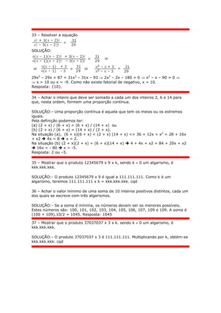 33 – Resolver a equação
SOLUÇÃO:
29x2
– 29x + 87 = 31x2
– 31x – 93  2x2
– 2x – 180 = 0  x2
– x – 90 = 0 
 x = 10 ou x = -9. Como não existe fatorial de negativo, x = 10.
Resposta: {10}.
34 – Achar o inteiro que deve ser somado a cada um dos inteiros 2, 6 e 14 para
que, nesta ordem, formem uma proporção contínua.
SOLUÇÃO:- Uma proporção contínua é aquela que tem os meios ou os extremos
iguais.
Pela definição podemos ter:
(a) (2 + x) / (6 + x) = (6 + x) / (14 + x) ou
(b) (2 + x) / (6 + x) = (14 + x) / (2 + x).
Na situação (a), (6 + x)(6 + x) = (2 + x) (14 + x) => 36 + 12x + x2
= 28 + 16x
+ x2  4x = 8  x = 2.
Na situação (b) (2 + x)(2 + x) = (6 + x)(14 + x)  4 + 4x + x2 = 84 + 20x + x2
 16x = - 80  x = -5.
Resposta: 2 ou –5.
35 – Mostrar que o produto 12345679 x 9 x k, sendo k  0 um algarismo, é
kkk.kkk.kkk.
SOLUÇÃO:- O produto 12345679 x 9 é igual a 111.111.111. Como k é um
algarismo, teremos 111.111.111 x k = kkk.kkk.kkk. cqd
36 – Achar o valor mínimo de uma soma de 10 inteiros positivos distintos, cada um
dos quais se escreve com três algarismos.
SOLUÇÃO:- Se a soma é mínima, os números devem ser os menores possíveis.
Estes números são: 100, 101, 102, 103, 104, 105, 106, 107, 109 e 109. A soma é
(100 + 109).10/2 = 1045. Resposta: 1045
37 – Mostrar que o produto 37037037 x 3 x k. sendo k  0 um algarismo, é
kkk.kkk.kkk.
SOLUÇÃO:- O produto 37037037 x 3 é 111.111.111. Multiplicando por k, obtém-se
kkk.kkk.kkk. cqd
 
