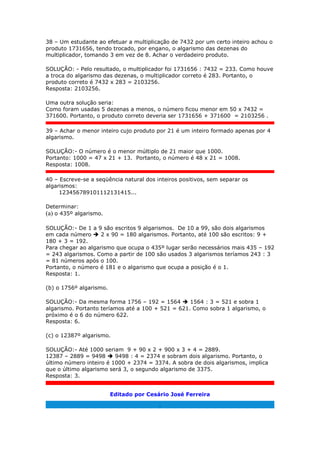38 – Um estudante ao efetuar a multiplicação de 7432 por um certo inteiro achou o
produto 1731656, tendo trocado, por engano, o algarismo das dezenas do
multiplicador, tomando 3 em vez de 8. Achar o verdadeiro produto.
SOLUÇÃO: - Pelo resultado, o multiplicador foi 1731656 : 7432 = 233. Como houve
a troca do algarismo das dezenas, o multiplicador correto é 283. Portanto, o
produto correto é 7432 x 283 = 2103256.
Resposta: 2103256.
Uma outra solução seria:
Como foram usadas 5 dezenas a menos, o número ficou menor em 50 x 7432 =
371600. Portanto, o produto correto deveria ser 1731656 + 371600 = 2103256 .
39 – Achar o menor inteiro cujo produto por 21 é um inteiro formado apenas por 4
algarismo.
SOLUÇÃO:- O número é o menor múltiplo de 21 maior que 1000.
Portanto: 1000 = 47 x 21 + 13. Portanto, o número é 48 x 21 = 1008.
Resposta: 1008.
40 – Escreve-se a seqüência natural dos inteiros positivos, sem separar os
algarismos:
123456789101112131415...
Determinar:
(a) o 435º algarismo.
SOLUÇÃO:- De 1 a 9 são escritos 9 algarismos. De 10 a 99, são dois algarismos
em cada número  2 x 90 = 180 algarismos. Portanto, até 100 são escritos: 9 +
180 + 3 = 192.
Para chegar ao algarismo que ocupa o 435º lugar serão necessários mais 435 – 192
= 243 algarismos. Como a partir de 100 são usados 3 algarismos teríamos 243 : 3
= 81 números após o 100.
Portanto, o número é 181 e o algarismo que ocupa a posição é o 1.
Resposta: 1.
(b) o 1756º algarismo.
SOLUÇÃO:- Da mesma forma 1756 – 192 = 1564  1564 : 3 = 521 e sobra 1
algarismo. Portanto teríamos até a 100 + 521 = 621. Como sobra 1 algarismo, o
próximo é o 6 do número 622.
Resposta: 6.
(c) o 12387º algarismo.
SOLUÇÃO:- Até 1000 seriam 9 + 90 x 2 + 900 x 3 + 4 = 2889.
12387 – 2889 = 9498  9498 : 4 = 2374 e sobram dois algarismo. Portanto, o
último número inteiro é 1000 + 2374 = 3374. A sobra de dois algarismos, implica
que o último algarismo será 3, o segundo algarismo de 3375.
Resposta: 3.
Editado por Cesário José Ferreira
.
 