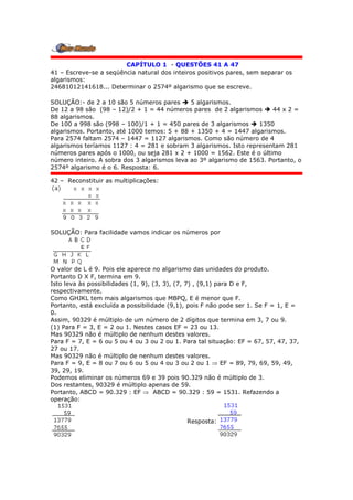 CAPÍTULO 1 - QUESTÕES 41 A 47
41 – Escreve-se a seqüência natural dos inteiros positivos pares, sem separar os
algarismos:
24681012141618... Determinar o 2574º algarismo que se escreve.
SOLUÇÃO:- de 2 a 10 são 5 números pares  5 algarismos.
De 12 a 98 são (98 – 12)/2 + 1 = 44 números pares de 2 algarismos  44 x 2 =
88 algarismos.
De 100 a 998 são (998 – 100)/1 + 1 = 450 pares de 3 algarismos  1350
algarismos. Portanto, até 1000 temos: 5 + 88 + 1350 + 4 = 1447 algarismos.
Para 2574 faltam 2574 – 1447 = 1127 algarismos. Como são número de 4
algarismos teríamos 1127 : 4 = 281 e sobram 3 algarismos. Isto representam 281
números pares após o 1000, ou seja 281 x 2 + 1000 = 1562. Este é o último
número inteiro. A sobra dos 3 algarismos leva ao 3º algarismo de 1563. Portanto, o
2574º algarismo é o 6. Resposta: 6.
42 – Reconstituir as multiplicações:
SOLUÇÃO: Para facilidade vamos indicar os números por
O valor de L é 9. Pois ele aparece no algarismo das unidades do produto.
Portanto D X F, termina em 9.
Isto leva às possibilidades (1, 9), (3, 3), (7, 7) , (9,1) para D e F,
respectivamente.
Como GHJKL tem mais algarismos que MBPQ, E é menor que F.
Portanto, está excluída a possibilidade (9,1), pois F não pode ser 1. Se F = 1, E =
0.
Assim, 90329 é múltiplo de um número de 2 dígitos que termina em 3, 7 ou 9.
(1) Para F = 3, E = 2 ou 1. Nestes casos EF = 23 ou 13.
Mas 90329 não é múltiplo de nenhum destes valores.
Para F = 7, E = 6 ou 5 ou 4 ou 3 ou 2 ou 1. Para tal situação: EF = 67, 57, 47, 37,
27 ou 17.
Mas 90329 não é múltiplo de nenhum destes valores.
Para F = 9, E = 8 ou 7 ou 6 ou 5 ou 4 ou 3 ou 2 ou 1  EF = 89, 79, 69, 59, 49,
39, 29, 19.
Podemos eliminar os números 69 e 39 pois 90.329 não é múltiplo de 3.
Dos restantes, 90329 é múltiplo apenas de 59.
Portanto, ABCD = 90.329 : EF  ABCD = 90.329 : 59 = 1531. Refazendo a
operação:
Resposta:
 