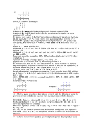 SOLUÇÃO: usemos a indicação
O valor de E é zero pois houve deslocamento de duas casas em LMN.
O valor de J e de K é 3 pois a eles não são somados nenhum valor e a soma
resulta em 33 no final.
De acordo com o valor de K, C e F somente poderão assumir os valores (1, 3), ou
(3, 1), ou (7, 9) ou (9, 7), nessa ordem, para que esse produto termine em 3.
Como GHJK (produto de ABC por F) tem mais algarismos que LMN (produto de
ABC por D), D é menor que F. Portanto, F não pode ser 1. Excluída a opção (3,
1).
Como 36733 não é múltiplo de 3,
(1) Para F = 3, D = 2 ou 1. DEF = 203 ou 103. Mas 36733 não é múltiplo de 203 e
nem de 103.
(2) Para F = 7, D = 6 ou 5 ou 4 ou 3 ou 2 ou 1. DEF = 607 ou 507 ou 407 ou 307
ou 207 ou 107.
Podem ser excluídas as opções: 507 e 207 pois são múltiplos de 3 e 36733 não é
múltiplo de 3.
Também 36733 não é múltiplo de 607, 407, 307 e 107.
(3) Portanto, o único valor de F é 9. Em consequência C = 7.
Na multiplicação de 9 por 7 a casa das unidades é 3 e das dezenas é 7. Como o
segundo dígito da esquerda da multiplicação de ABC = AB7 por 9 é 3 (dezenas) B
somente poderá ser igual a 3 para que se tenha 27 + 6 = 33.
Já temos então: ABC = A37, DEF = D09, GHJK = GH33.
Para D são possíveis os valores (menores que F) mas que não fazem DEF múltiplo
de 3. Assim, F = 1, 2, 4, 5, 7 ou 8. Como 36733 é múltiplo apenas de 109, resulta:
DEF = 109.
ABC = 36733 :109 = 337. Em consequência, GHJK = 337 x 9 = 3033 e LMN = 337
x 1 = 337.
Reconstituindo a multiplicação
Resposta:
43 – Mostrar que o produto de dois fatores entre 10 e 20 é o décuplo da soma do
primeiro com as unidades do segundo mais o produto das unidades dos dois.
SOLUÇÃO:- Sejam os números 10 + b e 10 + c, com 0 < b < 10 e 0 < c < 10.
Nestas condições 10 + b e 10 + c estarão compreendidos entre 10 e 20 e b e c
serão os algarismos das unidades.
Efetuando o produto temos: (10 + b)(10 + b) = 100 + 10b + 10c + bc = 10[(10 +
b) + c] + bc.
(10 + b) + c é a soma do primeiro com as unidades do segundo, bc é o produto
dos dois e 10[(10 + b) + c] é o décuplo da soma do primeiro com as unidades do
segundo.
44 – Achar o menor inteiro positivo que multiplicado por 33 dá um produto cujos
 