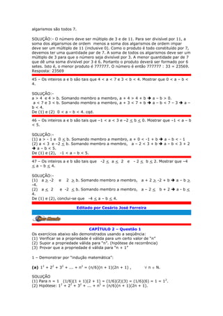 algarismos são todos 7.
SOLUÇÃO:- O número deve ser múltiplo de 3 e de 11. Para ser divisível por 11, a
soma dos algarismos de ordem menos a soma dos algarismos de ordem impar
deve ser um múltiplo de 11 (inclusive 0). Como o produto é todo constituído por 7,
devemos ter uma quantidade par de 7. A soma de todos os algarismos deve ser um
múltiplo de 3 para que o número seja divisível por 3. A menor quantidade par de 7
que dê uma soma divisível por 3 é 6. Portanto o produto deverá ser formado por 6
setes. Isto é, o menor produto é 777777. O número é então 777777 : 33 = 23569.
Resposta: 23569
45 – Os inteiros a e b são tais que 4 < a < 7 e 3 < b < 4. Mostrar que 0 < a – b <
4.
SOLUÇÃO:-
a > 4 e 4 > b. Somando membro a membro, a + 4 > 4 + b  a – b > 0.
a < 7 e 3 < b. Somando membro a membro, a + 3 < 7 + b  a – b < 7 – 3  a –
b < 4.
De (1) e (2) 0 < a – b < 4. cqd.
46 – Os inteiros a e b são tais que –1 < a < 3 e –2 < b < 0. Mostrar que –1 < a – b
< 5.
SOLUÇÃO:-
(1) a > - 1 e 0 < b. Somando membro a membro, a + 0 < -1 + b  a – b < - 1
(2) a < 3 e –2 < b. Somando membro a membro, a – 2 < 3 + b  a – b < 3 + 2
 a – b < 5.
De (1) e (2), -1 < a – b < 5.
47 – Os inteiros a e b são tais que -2 < a < 2 e - 2 < b < 2. Mostrar que –4
< a – b < 4.
SOLUÇÃO:-
(1) a > -2 e 2 > b. Somando membro a membro, a + 2 > -2 + b  a – b >
-4.
(2) a < 2 e -2 < b. Somando membro a membro, a – 2 < b + 2  a - b <
4.
De (1) e (2), conclui-se que -4 < a – b < 4.
Editado por Cesário José Ferreira
.
CAPÍTULO 2 – Questão 1
Os exercícios abaixo são demonstrados usando a seqüência:
(1) Verificar se a propriedade é válida para um certo valor de “n”
(2) Supor a propriedade válida para “n”. (hipótese de recorrência)
(3) Provar que a propriedade é válida para “n + 1”
1 – Demonstrar por “indução matemática”:
(a) 12
+ 22
+ 32
+ ... + n2
= (n/6)(n + 1)(2n + 1) ,  n  N.
SOLUÇÃO
(1) Para n = 1 (1/6)(1 + 1)(2 + 1) = (1/6)(2)(3) = (1/6)(6) = 1 = 12
.
(2) Hipótese: 12
+ 22
+ 32
+ ... + n2
= (n/6)(n + 1)(2n + 1).
 