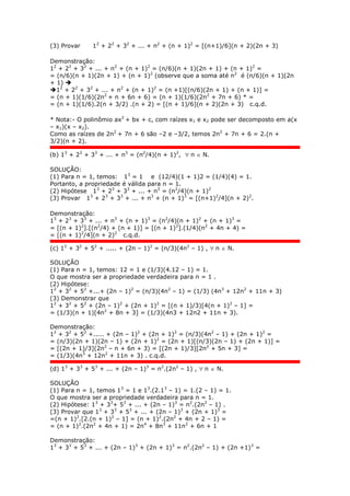(3) Provar 12
+ 22
+ 32
+ ... + n2
+ (n + 1)2
= [(n+1)/6](n + 2)(2n + 3)
Demonstração:
12
+ 22
+ 32
+ ... + n2
+ (n + 1)2
= (n/6)(n + 1)(2n + 1) + (n + 1)2
=
= (n/6)(n + 1)(2n + 1) + (n + 1)2
(observe que a soma até n2
é (n/6)(n + 1)(2n
+ 1) 
12
+ 22
+ 32
+ ... + n2
+ (n + 1)2
= (n +1)[(n/6)(2n + 1) + (n + 1)] =
= (n + 1)(1/6)(2n2
+ n + 6n + 6) = (n + 1)(1/6)(2n2
+ 7n + 6) * =
= (n + 1)(1/6).2(n + 3/2) .(n + 2) = [(n + 1)/6](n + 2)(2n + 3) c.q.d.
* Nota:- O polinômio ax2
+ bx + c, com raízes x1 e x2 pode ser decomposto em a(x
– x1)(x – x2).
Como as raízes de 2n2
+ 7n + 6 são –2 e –3/2, temos 2n2
+ 7n + 6 = 2.(n +
3/2)(n + 2).
(b) 13
+ 23
+ 33
+ ... + n3
= (n2
/4)(n + 1)2
,  n  N.
SOLUÇÃO:
(1) Para n = 1, temos: 13
= 1 e (12/4)(1 + 1)2 = (1/4)(4) = 1.
Portanto, a propriedade é válida para n = 1.
(2) Hipótese 13
+ 23
+ 33
+ ... + n3
= (n2
/4)(n + 1)2
(3) Provar 13
+ 23
+ 33
+ ... + n3
+ (n + 1)3
= [(n+1)2
/4](n + 2)2
.
Demonstração:
13
+ 23
+ 33
+ ... + n3
+ (n + 1)3
= (n2
/4)(n + 1)2
+ (n + 1)3
=
= [(n + 1)2
].[(n2
/4) + (n + 1)] = [(n + 1)2
].(1/4)(n2
+ 4n + 4) =
= [(n + 1)2
/4](n + 2)2
c.q.d.
(c) 12
+ 32
+ 52
+ ..... + (2n – 1)2
= (n/3)(4n2
– 1) ,  n  N.
SOLUÇÃO
(1) Para n = 1, temos: 12 = 1 e (1/3)(4.12 – 1) = 1.
O que mostra ser a propriedade verdadeira para n = 1 .
(2) Hipótese:
12
+ 32
+ 52
+...+ (2n – 1)2
= (n/3)(4n2
– 1) = (1/3) (4n3
+ 12n2
+ 11n + 3)
(3) Demonstrar que
12
+ 32
+ 52
+ (2n – 1)2
+ (2n + 1)2
= [(n + 1)/3)[4(n + 1)2
– 1] =
= (1/3)(n + 1)[4n2
+ 8n + 3] = (1/3)(4n3 + 12n2 + 11n + 3).
Demonstração:
12
+ 32
+ 52
+..... + (2n – 1)2
+ (2n + 1)2
= (n/3)(4n2
– 1) + (2n + 1)2
=
= (n/3)(2n + 1)(2n – 1) + (2n + 1)2
= (2n + 1)[(n/3)(2n – 1) + (2n + 1)] =
= [(2n + 1)/3](2n2
– n + 6n + 3) = [(2n + 1)/3][2n2
+ 5n + 3] =
= (1/3)(4n3
+ 12n2
+ 11n + 3) . c.q.d.
(d) 13
+ 33
+ 53
+ ... + (2n – 1)3
= n2
.(2n2
– 1) ,  n  N.
SOLUÇÃO
(1) Para n = 1, temos 13
= 1 e 13
.(2.13
– 1) = 1.(2 – 1) = 1.
O que mostra ser a propriedade verdadeira para n = 1.
(2) Hipótese: 13
+ 33
+ 53
+ ... + (2n – 1)3
= n2
.(2n2
– 1) .
(3) Provar que 13
+ 33
+ 53
+ ... + (2n – 1)3
+ (2n + 1)3
=
=(n + 1)2
.[2.(n + 1)2
– 1] = (n + 1)2
.(2n2
+ 4n + 2 – 1) =
= (n + 1)2
.(2n2
+ 4n + 1) = 2n4
+ 8n3
+ 11n2
+ 6n + 1
Demonstração:
13
+ 33
+ 53
+ ... + (2n – 1)3
+ (2n + 1)3
= n2
.(2n2
– 1) + (2n +1)3
=
 