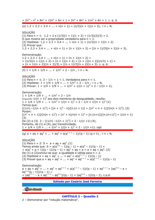 = 2n4
– n2
+ 8n3
+ 12n2
+ 6n + 1 = 2n4
+ 8n3
+ 11n2
+ 6n + 1. c. q. d.
(e) 1.2 + 2.3 + 3.4 + ... + n(n + 1) = (n/3)(n + 1)(n + 2),  n  N.
SOLUÇÃO
(1) Para n = 1: 1.2 = 2 e (1/3)(1 + 1)(1 + 2) = (1/3)(2)(3) = 2.
O que mostra ser a propriedade verdadeira para n = 1.
(2) Hipótese: 1.2 + 2.3 + 3.4 + ... + n(n + 1) = (n/3)(n + 1)(n + 2)
(3) Provar que:
1.2 + 2.3 + 3.4 + ... + n(n + 1) + (n + 1)(n + 2) = [(n + 1)/3](n + 2)(n + 3).
Demonstração:
1.2 + 2.3 + 3.4 + ... + n(n + 1) + (n + 1)(n + 2) =
= (n/3)(n + 1)(n + 2) + (n + 1)(n + 2) = (n + 1)(n + 2)[(n/3) + 1] =
= (n + 1)(n + 2)[(n + 3)/3] = [(n + 1)/3](n + 2)(n + 3). c. q. d.
(f) 1 + 1/4 + 1/9 + ... + 1/n2
< 2 – 1/n ,  n  N.
SOLUÇÃO
(1) Para n = 1: 2 – 1/1 = 1 < 1. Verdadeira para n = 1.
(2) Hipótese: 1 + 1/4 + 1/9 + ... + 1/n2
< 2 – 1/n ,  n  N.
(3) Provar: 1 + 1/4 + 1/9 + ... + 1/n2
+ 1/(n + 1)2
< 2 – 1/(n + 1).
Demonstração:
1 + 1/4 + 1/9 + ... + 1/n2
< 2 – 1/n
 1/(n + 1)2
aos dois membros da desigualdade, resulta:
1 + 1/4 + 1/9 + ... + 1/n2
+ 1/(n + 1)2
< 2 – 1/n + 1/(n + 1)2
(1)
Temos que:
[(1/n) –1/(n + 1)2
] = [(n + 1)2
- n]/[n.(n + 1)] = [(n2
+ n + 1)]/[n(n + 1)2
]. (2)
Porém:
[(n2
+ n + 1)]/[n(n + 1)2
] > (n2
+ n)/n(n + 1)2
= [n.(n+1)]/[n.(n+1)2
] = 1/(n + 1)
(3)
De (2) e (3) 2 – [(1/n) –1/(n + 1)2
] < 2 - 1/(n +1) (4).
Portanto, de (1) e (4), por transitividade,
1 + 1/4 + 1/9 + ... + 1/n2
+ 1/(n + 1)2
< 2 - 1/(n +1). cqd.
(g) a + aq + aq2
+ ... + aqn
= a(qn + 1
– 1)/(q – 1) (q  1) ,  n  N.
SOLUÇÃO
(1) Para n = 2: S = a + aq + aq2
.(1)
Temos ainda que: S = a(q2+1
– 1)(q – 1) = a(q3
– 1)/(q – 1) =
= a(q2
+ q + 1)(q – 1)/(q – 1) = aq2
+ aq + a = a + aq + aq2
. (2)
De (1) e (2)conclui-se que: a igualdade é válida para n = 2.
(2) Hipótese a + aq + aq2
+ ... + aqn
= a(qn + 1
– 1)/(q – 1)
(3) Provar que a + aq + aq2
+ ... + aqn
+ aqn + 1
= a(qn + 2
– 1)/(q – 1)
Demonstração:
a + aq + aq2
+ ... + aqn
+ aqn + 1
= a(qn + 1
– 1)/(q – 1) + aqn + 1
= [aqn+1
– a +
aqn+1
(q – 1)]/(q – 1) =
= (aqn + 1
– a + aqn + 2
– aqn+1
)/(q – 1) = (aqn+2
– 1)/(q – 1). c.q.d.
Editado por Cesário José Ferreira
.
CAPÍTULO 2 – Questão 2
2 – Demonstrar por “indução matemática”.
 