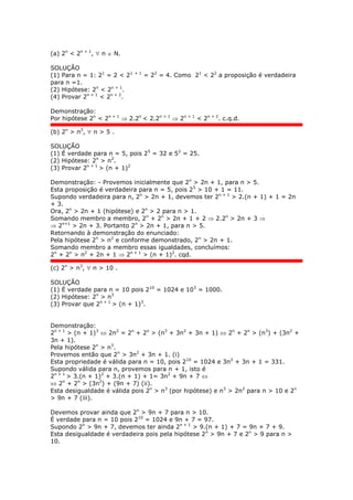 (a) 2n
< 2n + 1
,  n  N.
SOLUÇÃO
(1) Para n = 1: 21
= 2 < 21 + 1
= 22
= 4. Como 21
< 22
a proposição é verdadeira
para n =1.
(2) Hipótese: 2n
< 2n + 1
.
(4) Provar 2n + 1
< 2n + 2
.
Demonstração:
Por hipótese 2n
< 2n + 1
 2.2n
< 2.2n + 1
 2n + 1
< 2n + 2
. c.q.d.
(b) 2n
> n2
,  n > 5 .
SOLUÇÃO
(1) É verdade para n = 5, pois 25
= 32 e 52
= 25.
(2) Hipótese: 2n
> n2
.
(3) Provar 2n + 1
> (n + 1)2
Demonstração: - Provemos inicialmente que 2n
> 2n + 1, para n > 5.
Esta proposição é verdadeira para n = 5, pois 25
> 10 + 1 = 11.
Supondo verdadeira para n, 2n
> 2n + 1, devemos ter 2n + 1
> 2.(n + 1) + 1 = 2n
+ 3.
Ora, 2n
> 2n + 1 (hipótese) e 2n
> 2 para n > 1.
Somando membro a membro, 2n
+ 2n
> 2n + 1 + 2  2.2n
> 2n + 3 
 2n+1
> 2n + 3. Portanto 2n
> 2n + 1, para n > 5.
Retornando à demonstração do enunciado:
Pela hipótese 2n
> n2
e conforme demonstrado, 2n
> 2n + 1.
Somando membro a membro essas igualdades, concluímos:
2n
+ 2n
> n2
+ 2n + 1  2n + 1
> (n + 1)2
. cqd.
(c) 2n
> n3
,  n > 10 .
SOLUÇÃO
(1) É verdade para n = 10 pois 210
= 1024 e 103
= 1000.
(2) Hipótese: 2n
> n3
(3) Provar que 2n + 1
> (n + 1)3
.
Demonstração:
2n + 1
> (n + 1)3
 2n2
= 2n
+ 2n
> (n3
+ 3n2
+ 3n + 1)  2n
+ 2n
> (n3
) + (3n2
+
3n + 1).
Pela hipótese 2n
> n3
.
Provemos então que 2n
> 3n2
+ 3n + 1. (i)
Esta propriedade é válida para n = 10, pois 210
= 1024 e 3n2
+ 3n + 1 = 331.
Supondo válida para n, provemos para n + 1, isto é
2n + 1
> 3.(n + 1)2
+ 3.(n + 1) + 1= 3n2
+ 9n + 7 
 2n
+ 2n
> (3n2
) + (9n + 7) (ii).
Esta desigualdade é válida pois 2n
> n3
(por hipótese) e n3
> 2n2
para n > 10 e 2n
> 9n + 7 (iii).
Devemos provar ainda que 2n
> 9n + 7 para n > 10.
É verdade para n = 10 pois 210
= 1024 e 9n + 7 = 97.
Supondo 2n
> 9n + 7, devemos ter ainda 2n + 1
> 9.(n + 1) + 7 = 9n + 7 + 9.
Esta desigualdade é verdadeira pois pela hipótese 2n
> 9n + 7 e 2n
> 9 para n >
10.
 