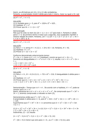 Assim, as afirmativas em (iii), (ii) e (i) são verdadeiras.
Portanto, a propriedade inicial é válida para todo n inteiro, maior ou igual a 10. cqd
(d) 4n
> n4
,  n > 5.
SOLUÇÃO
(1) é verdade para n = 5, pois 45
= 1024 e 54
= 625 .
(2) hipótese: 4n
> n4
(3) Provar que 4n + 1 > (n + 1)4
Demonstração
Pelo que foi visto no item (b) (2n + 1) > (n + 1)2
para todo n. Portanto é válida
para n > 5. Se primeiro termo é maior que o segundo, seus quadrados mantém a
mesma relação de ordem. Portanto, (2n + 1) (2n + 1) > (n + 1)2
(n + 1)2
 4n +
1 > (n + 1)4 c. q. d.
(e) n! > n2
,  n > 4
SOLUÇÃO
(1) Para n = 4, temos 4! = 4.3.2.1. = 24 e 42 = 16. Portanto, 4! > 42.
(2) Hipótese: n! > n2
.
(3) Provar (n + 1)! > (n + 1)2
Conforme demonstrado anteriormente temos:
2n
> 2n + 1. Como n.n! > n! > n2
(hipótese), conclui-se que n.n! > 2n + 1.
Somando as desigualdades n! > n2
e n.n! > 2n + 1, resulta: n.n! + n! > n2
+ 2n +
1 
 (n + 1)n! > (n + 1)2

 (n + 1)! > (n + 1)2
. c.q.d.
(f) n! > n3
,  n > 6
SOLUÇÃO
(1) Para n = 6 , 6! = 6.5.4.3.2.1. = 721 e 63
= 216. O desigualdade é válida para n
= 6.
(2) Hipótese: n! > n3
(3) Provar que (n + 1)! > (n + 1)3
 (n + 1)! > n3
+ 3n2
+ 3n + 1 
 (n + 1).n! > n3
+ 3n2
+ 3n + 1  n.n! + n! > n3 + 3n2 + 3n + 1
Demonstração:- Temos que n.n! > n! . De acordo com a hipótese, n! > n3
, pode-se
concluir que n.n! > n3
.
Assim, devemos ter n.n! + n! > n! + n! > n3
+ n3
. Se comprovado que n3
> 3n2
+
3n + 1, teremos comprovado o indicado no item (3),
Demonstremos então que n3
> 3n2
+ 3n + 1.
A propriedade é válida para n > 6, pois 63
= 216 > 3.62
+ 3.6 + 1 = 106
+ 18 + 1
= 125.
Suponhamos que n3
> 3n2
+ 3n + 1 e provemos que (n + 1)3
> 3(n + 1)2
+ 3(n
+1) + 1
(i) (n + 1)3
= n3
+ 3n2
+ 3n + 1 e (ii) 3.(n + 1)2
+ 3.(n + 1) = 3n2
+ 6n + 3 + 3n
+ 3 = (3n2
+ 3n + 1) + 6n + 5.
Subtraindo, (i) – (ii) resulta
(n + 1)3
– 3.(n+1)2
+ 3.(n + 1) = n3
– (6n + 5). (iii)
n3
– (6n + 5) é menor que zero para n > 6 , ou n3
> (6n + 5) (iv), pois
 
