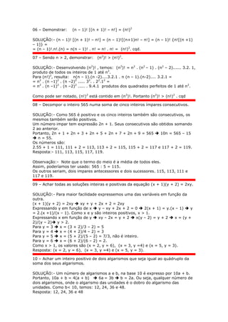 06 – Demonstrar: (n – 1)! [(n + 1)! – n!] = (n!)2
SOLUÇÃO:- (n – 1)! [(n + 1)! – n!] = (n – 1)![(n+1)n! – n!] = (n – 1)! {n![(n +1)
– 1]} =
= (n – 1)!.n!.(n) = n(n – 1)! . n! = n! . n! = (n!)2
. cqd.
07 – Sendo n > 2, demonstrar: (n2
)! > (n!)2
.
SOLUÇÃO:- Desenvolvendo (n2
)! , temos: (n2
)! = n2
. (n2
– 1) . (n2
– 2)...... 3.2. 1,
produto de todos os inteiros de 1 até n2
.
Para (n!)2
, resulta: n(n – 1).(n -2)....3.2.1 . n (n – 1).(n-2).... 3.2.1 =
= n2
. (n –1)2
. (n –2)2
..... 32
. . 22
.12
=
= n2
. (n –1)2
. (n –2)2
..... . 9.4.1 produtos dos quadrados perfeitos de 1 até n2
.
Como pode ser notado, (n!)2
está contido em (n2
)!. Portanto (n2
)! > (n!)2
. cqd
08 – Decompor o inteiro 565 numa soma de cinco inteiros ímpares consecutivos.
SOLUÇÃO:- Como 565 é positivo e os cinco inteiros também são consecutivos, os
mesmos também serão positivos.
Um número impar tem expressão 2n + 1. Seus consecutivos são obtidos somando
2 ao anterior.
Portanto, 2n + 1 + 2n + 3 + 2n + 5 + 2n + 7 + 2n + 9 = 565  10n = 565 – 15
 n = 55.
Os números são:
2.55 + 1 = 111, 111 + 2 = 113, 113 + 2 = 115, 115 + 2 = 117 e 117 + 2 = 119.
Resposta:- 111, 113, 115, 117, 119.
Observação:- Note que o termo do meio é a média de todos eles.
Assim, poderíamos ter usado: 565 : 5 = 115.
Os outros seriam, dois impares antecessores e dois sucessores. 115, 113, 111 e
117 e 119.
09 – Achar todas as soluções inteiras e positivas da equação (x + 1)(y + 2) = 2xy.
SOLUÇÃO:- Para maior facilidade expressemos uma das variáveis em função da
outra.
(x + 1)(y + 2) = 2xy  xy + y + 2x + 2 = 2xy
Expressando y em função de x  y – xy + 2x + 2 = 0  2(x + 1) = y.(x – 1)  y
= 2.(x +1)/(x – 1). Como x e y são inteiros positivos, x > 1.
Expressando x em função de y  xy – 2x = y + 2  x(y – 2) = y + 2  x = (y +
2)/(y – 2) y > 2.
Para y = 3  x = (3 + 2)/3 – 2) = 5
Para y = 4  x = (4 + 2)/4 – 2) = 3
Para y = 5  x = (5 + 2)/(5 – 2) = 7/3, não é inteiro.
Para y = 6  x = (6 + 2)/(6 – 2) = 2.
Como x > 1, os valores são (x = 2, y = 6), (x = 3, y =4) e (x = 5, y = 3).
Resposta: (x = 2, y = 6), (x = 3, y =4) e (x = 5, y = 3).
10 – Achar um inteiro positivo de dois algarismos que seja igual ao quádruplo da
soma dos seus algarismos.
SOLUÇÃO:- Um número de algarismos a e b, na base 10 é expresso por 10a + b.
Portanto, 10a + b = 4(a + b)  6a = 3b  b = 2a. Ou seja, qualquer número de
dois algarismos, onde o algarismo das unidades é o dobro do algarismo das
unidades. Como b< 10, temos: 12, 24, 36 e 48.
Resposta: 12, 24, 36 e 48
 