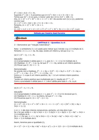 63
= 216 > 6.6 + 5 = 41.
Supondo n3
> 6n + 5 provemos que (n+1)3
> 6(n + 1) + 5 = 6n + 11
Temos que 3n2
> 6 (v) pois, o menor valor de n é 6 e 3.62
= 108 > 6.
Ora, (n + 1)3
= n3
+ 3n2
+ 3n + 1 > n3
+ 3n2
. De acordo com (iv) e (v), podemos
concluir que
(n + 1)3
> n3 + 3n2 > 6n + 5 + 6 = 6n + 11.
Portanto, (n + 1)3
> 3n2
+ 3n + 1.
Assim,
(n +1)! = n.n! + n! > n! + n! > n3
+ n3
> n3
+ 3n2
+ 3n + 1 = (n + 1)3
. c.q.d.
Editado por Cesário José Ferreira
.
CAPÍTULO 2 – Questões 3 a 5
3 – Demonstrar por “indução matemática”:
Nota:- o simbolismo 2 | x é usado para indicar que 2 divide x ou x é múltiplo de 2.
Portanto: 2 | x  x = 2q. Ou seja, existe um inteiro q, tal que 2.q = x.
(a) 2 | (3n
– 1),  n  N.
SOLUÇÃO
(1) A propriedade é válida para n = 1, pois 3.1 – 1 = 2 e 2 é múltiplo de 2.
(2) Hipótese: 2 | 3n
– 1 ou q, tal que 3n
– 1 = 2q, sendo q um inteiro positivo.
(3) Provar que 2 | 3n + 1 – 1.
Demonstração:
De acordo com a hipótese, 3n
– 1 = 2q  3.(3n
– 1) = 2q.3  3.3n
– 3 = 6q 
 3n+1
– 1 = 6q – 2  3n+1
– 1 = 2.(3q – 1).
Como q > 1 e que é um inteiro positivo, 3q – 1 é um número inteiro positivo.
Portanto
“existe um inteiro positivo que multiplicado por 2, resulta em 3n +1
– 1".
Como a proriedade é válida para n + 1 ela é válida para todo n  N. c.q.d.
(b) 6 | n3
– n,  n  N.
SOLUÇÃO
(1) A propriedade é válida para n = 1, pois 13
– 1 = 0 e 0 é divisível por 6.
(2) Hipótese 6 | n3 – n  q inteiro, tal que n3
– n = 6q.
(3) Provemos que 6 | (n + 1)3
– (n + 1).
Demonstração:
(n + 1)3
– (n + 1) = n3
+ 3n2
+ 3n + 1 – n – 1 = (n3
– n) + (3n2
+ 3n) = 6q +
3n(n + 1). (i)
n e n + 1 são dois inteiros consecutivos, portanto, um dos dois é par.
Se n for par então n = 2q’ e 3n(n + 1) = 3.2q’(n + 1) = 6q’(n + 1) = 6q’’  3n(n +
1) é múltiplo de 6.
Se n + 1 for par, n + 1 = 2q’ e 3n(n + 1) = 3n.2q’ = 6q’’  3n(n +1) = 6q’’ 
3n(n + 1) é múltiplo de 6.
Assim, teremos para a igualdade (i),
(n + 1)3
– (n + 1) = 6q + 6q’’ = 6.(q + q’’)  (n + 1)3 – (n + 1) é múltiplo de 6.
 