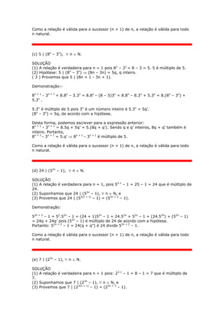 Como a relação é válida para o sucessor (n + 1) de n, a relação é válida para todo
n natural.
(c) 5 | (8n
– 3n
),  n  N.
SOLUÇÃO
(1) A relação é verdadeira para n = 1 pois 81
– 31
= 8 – 3 = 5. 5 é múltiplo de 5.
(2) Hipótese: 5 | (8n
– 3n
)  (8n – 3n) = 5q, q inteiro.
( 3 ) Provemos que 5 | (8n + 1 - 3n + 1).
Demonstração:-
8n + 1
- 3n + 1
= 8.8n
– 3.3n
= 8.8n
– (8 – 5)3n
= 8.8n
– 8.3n
+ 5.3n
= 8.(8n
– 3n
) +
5.3n
.
5.3n
é múltiplo de 5 pois 3n
é um número inteiro è 5.3n
= 5q’.
(8n
– 3n
) = 5q, de acordo com a hipótese.
Desta forma, podemos escrever para a expressão anterior:
8n + 1
- 3n + 1
= 8.5q + 5q’ = 5.(8q + q’). Sendo q e q’ inteiros, 8q + q’ também é
inteiro. Portanto,
8n + 1
- 3n + 1
= 5.q’  8n + 1
- 3n + 1
é múltiplo de 5.
Como a relação é válida para o sucessor (n + 1) de n, a relação é válida para todo
n natural.
(d) 24 | (52n
– 1),  n  N.
SOLUÇÃO
(1) A relação é verdadeira para n = 1, pois 52.1
– 1 = 25 – 1 = 24 que é múltiplo de
24.
(2) Suponhamos que 24 | (52n
– 1),  n  N, e
(3) Provemos que 24 | (52(n + 1)
– 1) = (52n + 2
– 1).
Demonstração:
52n + 2
– 1 = 52
.52n
– 1 = (24 + 1)52n
– 1 = 24.52n
+ 52n
– 1 = (24.52n
) + (52n
– 1)
= 24q + 24q’ pois (52n
– 1) é múltiplo de 24 de acordo com a hipótese.
Portanto: 52n + 2
– 1 = 24(q + q”) è 24 divide 52n + 2
– 1.
Como a relação é válida para o sucessor (n + 1) de n, a relação é válida para todo
n natural.
(e) 7 | (23n
– 1),  n  N.
SOLUÇÃO
(1) A relação é verdadeira para n = 1 pois: 23.1
– 1 = 8 – 1 = 7 que é múltiplo de
7.
(2) Suponhamos que 7 | (23n
– 1),  n  N, e
(3) Provemos que 7 | (23(n + 1)
– 1) = (23n + 3
– 1).
 