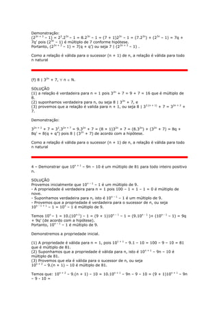 Demonstração:
(23n + 3
– 1) = 23
.23n
– 1 = 8.23n
– 1 = (7 + 1)23n
– 1 = (7.23n
) + (23n
– 1) = 7q +
7q’ pois (23n
– 1) é múltiplo de 7 conforme hipótese.
Portanto, (23n + 3
– 1) = 7(q + q’) ou seja 7 | (23n + 3
– 1) .
Como a relação é válida para o sucessor (n + 1) de n, a relação é válida para todo
n natural
(f) 8 | 32n
+ 7,  n  N.
SOLUÇÃO
(1) a relação é verdadeira para n = 1 pois 32n
+ 7 = 9 + 7 = 16 que é múltiplo de
8.
(2) suponhamos verdadeira para n, ou seja 8 | 32n
+ 7, e
(3) provemos que a relação é valida para n + 1, ou seja 8 | 32.(n + 1)
+ 7 = 32n + 2
+
7.
Demonstração:
32n + 2
+ 7 = 32
.32n + 7
= 9.32n
+ 7 = (8 + 1)32n
+ 7 = (8.32n
) + (32n
+ 7) = 8q +
8q’ = 8(q + q”) pois 8 | (32n
+ 7) de acordo com a hipótese.
Como a relação é válida para o sucessor (n + 1) de n, a relação é válida para todo
n natural
4 – Demonstrar que 10n + 1
– 9n – 10 é um múltiplo de 81 para todo inteiro positivo
n.
SOLUÇÃO
Provemos inicialmente que 10n – 1
– 1 é um múltiplo de 9.
- A propriedade é verdadeira para n = 1 pois 100 – 1 = 1 – 1 = 0 é múltiplo de
nove.
- Suponhamos verdadeira para n, isto é 10n – 1
– 1 é um múltiplo de 9.
- Provemos que a propriedade é verdadeira para o sucessor de n, ou seja
10n - 1 + 1
– 1 = 10n
– 1 é múltiplo de 9.
Temos 10n
– 1 = 10.(10n-1
) – 1 = (9 + 1)10n – 1
– 1 = (9.10n - 1
)+ (10n - 1
– 1) = 9q
+ 9q’ (de acordo com a hipótese).
Portanto, 10n – 1
– 1 é múltiplo de 9.
Demonstremos a propriedade inicial.
(1) A propriedade é válida para n = 1, pois 101 + 1
– 9.1 – 10 = 100 – 9 – 10 = 81
que é múltiplo de 81.
(2) Suponhamos que a propriedade é válida para n, isto é 10n + 1
– 9n – 10 é
múltiplo de 81.
(3) Provemos que ela é válida para o sucessor de n, ou seja
10n + 2
– 9.(n + 1) – 10 é múltiplo de 81.
Temos que: 10n + 2
– 9.(n + 1) – 10 = 10.10n + 1
– 9n – 9 – 10 = (9 + 1)10n + 1
– 9n
– 9 - 10 =
 