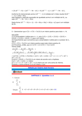= (9.10n + 1
– 9) + (10n + 1
– 9n - 10 ) = 9.(10n + 1
– 1) + (10n + 1
– 9n - 10 ).
Conforme foi demonstrado acima (10n + 1
– 1) é múltiplo de 9. Disto resulta 9(10n +
1
– 1) = 9.9q = 81q.
Pela hipótese a segunda expressão da igualdade acima é um múltiplo de 81, ou
seja (10n + 1
– 9n - 10 ) = 81q’.
Desta forma 10n + 2
– 9.(n + 1) – 10 = 81q + 81q’ = 81(q + q’) que é um múltiplo
de 81.
5 – Demonstrar que n3
/3 + n5
/5 + 7n/15 é um inteiro positivo para todo n  N.
SOLUÇÃO
(1) A propriedade é válida para n = 1, pois (1/3) + (1/5) + (7/15) = (5/15) +
(3/15) + (7/15) = 15/15 = 1 que é um inteiro.
(2) Suponhamos que e provemos que a propriedade á valida para o sucessor de n,
isto é:
n3
/3 + n5
/5 + 7n/15 é um inteiro positivo para todo inteiro positivo N.
(3) Provemos, então, que (n+1)3
/3 + (n+1)5
/5 + 7.(n+1)/15
Temos então
= [(n3
/3) + (n5
/5) + (7n/15)] + (1/3 + 1/5 + 1/15) + (n2
+ n + n + n4
+ 2n3
+
2n2
+ n). (i)
[(n3/3) + (n5/5) + (7n/15)] é um inteiro de acordo com a hipótese.
(1/3 + 1/5 + 1/15) = 1 inteiro
(n2
+ n + n + n4
+ 2n3
+ 2n2
+ n) é inteiro por ser uma soma de inteiros.
Portanto, a soma anterior (i) é um inteiro, c.q.d.
Editado por Cesário José Ferreira
.
CAPÍTULO 3 - Questões 1 a 3
 