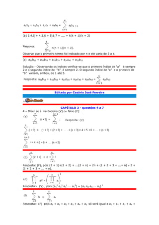 (b) 3.4.5 + 4.5.6 + 5.6.7 + .... + k(k + 1)(k + 2)
Resposta:
Observe que o primeiro termo foi indicado por n e ele varia de 3 a k.
(c) a21b13 + a22b23 + a23b33 + a24c43 + a25b53
Solução:- Observando os índices verifica-se que o primeiro índice de “a” é sempre
2 e o segundo índice de “b” é sempre 2. O segundo índice de “a” e o primeiro de
“b” variam, ambos, de 1 até 5.
Editado por Cesário José Ferreira
.
CAPÍTULO 3 - questões 4 a 7
4 – Dizer se é verdadeiro (V) ou falso (F):
Resposta: (F), pois (2 + 1)+(2 + 2) + ...(2 + n) = 2n + (1 + 2 + 3 + ...+ n)  2 +
(1 + 2 + 3 + ... + n).
Resposta:- (V) , pois (a1
2
.a2
2
.a3
2
... an
2
) = (a1.a2.a3 ... an) 2
Resposta:- (F) pois a0 + a1 + a2 + a3 + a4 + a5 só será igual a a1 + a2 + a3 + a4 +
 