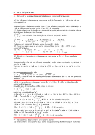 a5 se a0 for igual a zero.
6 – Demonstrar as seguintes propriedades dos números triangulares:
(a) Um número é triangular se e somente se é da forma n(n + 1)/2, onde n é um
inteiro positivo.
Demonstração:- Devemos provar que:(1) um número triangular tem a forma n(n +
1)/2, e, (2) um número da forma n(n + 1)/2 é triangular.
(1) De acordo com a definição um número triangular, ele constitui a terceira coluna
do triângulo de Pascal. Sua forma é
Portanto, um número triângular tem a forma n(n +1)/2.
(2) Provemos agora que se um certo número N da forma n(n + 1)/2 é um
número triangular.
.cqd.
(b) O inteiro n é um número triangular se e somente se 8n + 1 é um quadrado
perfeito.
Demonstração:- Se n é um número triangular, então existe um inteiro m, tal que n
= m(m + 1)/2.
Tem-se: n = m(m + 1)/2  n = (m2
+ m)/2  2n = m2
+ m  m2
+ m – 2n
= 0.
As raízes dessa equação são
Portanto, a raiz m será um inteiro positivo se e somente se 8n + 1 for um quadrado
perfeito. Cqd.
(c) Se n é um número triangular, então 9n + 1, 25n + 3 e 49n + 6 também são
números triangulares.
Solução: se n é triangular, então existe k, tal que
conforme exercício6 letra “a”.
(i) Para 9n + 1: 9n + 1 = 9[(k)(k + 1)/2 + 1 = (9k2
+ 9k + 2)/2 = (3k + 1)(3k +
2)/2 . Fazendo 3k + 1 = K’, resulta:
(ii) Para 25n + 3: 25n + 3 = 25. k(k + 1)/2 + 3 = (25k2 + 25k + 6)/2 = (5k +
2)(5k + 3)/2 . Fazendo 5k + 3 = K’, resulta:
(iii) Para 49n + 6 : 49n + 6 = 49.k(k + 1)/2 + 6 = (49k2
+ 49k + 12)/2 = (7k +
3)(7k + 4)/2. Fazendo 7k + 3 = K’, resulta
7 – Na seqüência dos números triangulares achar:
(a) dois números triangulares cuja soma e cuja diferença também sejam números
 