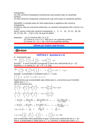 triangulares;
(b) três números triangulares consecutivos cujo produto seja um quadrado
perfeito;
(c) três números triangulares consecutivos cuja soma seja um quadrado perfeito.
SOLUÇÃO: A solução pode ser feita observando a seqüência dos números
triangulares.
Conforme visto em exercícios anteriores, os números triangulares têm a forma n.(n
+ 1)/2.
Assim, temos a lista dos números triangulares: 1, 3, 6, 10, 15, 21, 28, 36,
45, 55, 66, 78... (n)(n+1)/2, da qual se obtém:
Resposta:- (a) os números são: 21 e 15
(b) Temos 6 x 10 x 15 = 900 que é um quadrado perfeito.
(c) Temos 15 + 21 + 28 = 64 é um quadrado perfeito.
Editado por Cesário José Ferreira
.
CAPÍTULO 3 - Questões 8 a 10
8 – Demonstrar que
Solução:- A soma indicada corresponde à soma dos coeficientes de (a – b)n
.
Fazendo a = b, temos (a – a)n
= 0n
= 0. Cqd.
Solução: a proposição é verdadeira para n = 1 pois
Suponhamos que a propriedade seja válida para n, e provemos que é também
válida para n + 1.
Isto é, provemos que:
pois a expressão entre parênteses é igual à soma dos coeficientes de (x + a)n
.
Assim, a propriedade é válida para (n + 1). Portanto, é válida para todo n > 1.
 