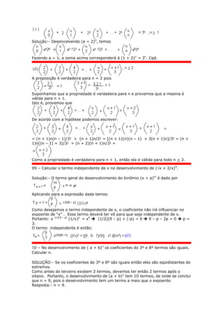 Solução:- Desenvolvendo (a + 2)n
, temos
Fazendo a = 1, a soma acima corresponderá à (1 + 2)n
= 3n
. Cqd.
A proposição é verdadeira para n = 2 pois
Suponhamos que a propriedade é verdadeira para n e provemos que a mesma é
válida para n + 1.
Isto é, provemos que
De acordo com a hipótese podemos escrever:
= (n + 1)n(n – 1)/3! + (n + 1)n/2! = [(n + 1)(n)(n – 1) + 3(n + 1)n]/3! = (n +
1)n[(n – 1) + 3]/3! = (n + 2)(n + 1)n/3! =
Como a propriedade é verdadeira para n + 1, então ela é válida para todo n > 2.
09 – Calcular o termo independente de x no desenvolvimento de (x + 2/x)9
.
Solução:- O termo geral do desenvolvimento do binômio (x + a)m
é dado por
Aplicando para a expressão dada temos:
Como desejamos o termo independente de x, o coeficiente não irá influenciar no
expoente de “x” . Esse termo deverá ter x0 para que seja independente de x.
Portanto: x 1/2(9 – p)
(1/x)p
= x0
 (1/2)(9 – p) + (-p) = 0  9 – p – 2p = 0  p =
3.
O termo independente é então:
10 – No desenvolvimento de ( a + b)n
os coeficientes do 3º e 8º termos são iguais.
Calcular n.
SOLUÇÃO:- Se os coeficientes do 3º e 8º são iguais então eles são eqüidistantes do
extremos.
Como antes do terceiro existem 2 termos, devemos ter então 2 termos após o
oitavo. Portanto, o desenvolvimento de (a + b)n
tem 10 termos, de onde se conclui
que n = 9, pois o desenvolvimento tem um termo a mais que o expoente.
Resposta:- n = 9.
 
