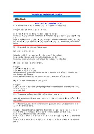 Editado por Cesário José Ferreira
.
CAPÍTULO 4 - Questões 1 a 10
01 – Mostrar que se a | b, então (-a) | b, a | (-b) e (-a) | (-b).
Solução: Se a | b então  q  Z | b = aq.
(i) b = aq  b = (-1)(-1)aq = (-1)a. (-1)q = (-a)(-q).
Como q  Z, (-q) também pertence a Z. Portanto,  (-q)  Z | b = (-a).(-q)  (-a)
| b.
(ii) b = aq  (-1)b = (-1)aq  (-b) = a(-q). Conforme justificado acima, a | (-b).
(iii) b = aq  (-1)b = (-1)aq  (-b) = (-a).q  (-a) | (b). Conforme justificativa
em (i)
02 – Sejam a, b e c inteiros. Mostrar que:
(a) se a | b, então a | bc.
Solução:- a | b  b = aq, q  Z  bc = aqc  bc = a(qc).
Se q e c são inteiros, qc é inteiro (multiplicação em Z).
Portanto, existe um inteiro (qc) tal que bc = a(qc)  a | bc. Cqd
(b) se a | b e se a | c, então a2
| bc.
Solução:
a | b  b = aq, q  Z (I)
a | c  c = aq’, q’  Z (II).
Multiplicando as igualdades obtidas em I e II, resulta bc = a2
(qq’). Como q e q’
são inteiros, qq’ é inteiro.
Assim, existe o inteiro qq’, tal que bc = a2(qq’). Portanto, a2
| bc. Cqd.
(c) a | b se e somente se ac | bc (c  0).
Solução:-
a | b  b = aq  bc = aqc (a implicação nos dois sentidos só é válida para c  0)
 bc = (ac) q 
 ac | bc. Cqd.
03 – Verdadeiro ou falso: se a | (b + c), então a | b ou a | c.
Solução: a afirmativa é falsa pois 3 | 9  3 | (4 + 5), mas 3 4 e 3 5. ( -
não divide).
04 – Mostrar que, se a é um número inteiro qualquer, então um dos inteiros a, a +
2, a + 4 é divisível por 3.
Solução:- De acordo com o algoritmo da divisão, a = 3q ou a = 3q + 1 ou a =
3q + 2. Isto é, os restos da divisão por 3 somente podem ser 0, 1 ou 2.
Se a = 3q, está comprovada a hipótese.
Se a = 3q + 1, então a + 2 = 3q + 2 + 1 = 3q + 3 = 3(q + 1)  a + 2 é divisível
por 3.
Se a = 3q + 2, então a + 1 = 3q + 2 + 1 = 3q + 3 = 3(q + 1)  a + 1 é divisível
por 3.
 