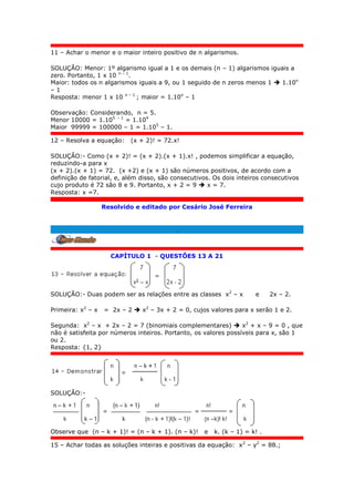 11 – Achar o menor e o maior inteiro positivo de n algarismos.
SOLUÇÃO: Menor: 1º algarismo igual a 1 e os demais (n – 1) algarismos iguais a
zero. Portanto, 1 x 10 n – 1
.
Maior: todos os n algarismos iguais a 9, ou 1 seguido de n zeros menos 1  1.10n
– 1
Resposta: menor 1 x 10 n – 1
; maior = 1.10n
– 1
Observação: Considerando, n = 5.
Menor 10000 = 1.105 – 1
= 1.104
Maior 99999 = 100000 – 1 = 1.105
– 1.
12 – Resolva a equação: (x + 2)! = 72.x!
SOLUÇÃO:- Como (x + 2)! = (x + 2).(x + 1).x! , podemos simplificar a equação,
reduzindo-a para x
(x + 2).(x + 1) = 72. (x +2) e (x + 1) são números positivos, de acordo com a
definição de fatorial, e, além disso, são consecutivos. Os dois inteiros consecutivos
cujo produto é 72 são 8 e 9. Portanto, x + 2 = 9  x = 7.
Resposta: x =7.
Resolvido e editado por Cesário José Ferreira
.
CAPÍTULO 1 - QUESTÕES 13 A 21
SOLUÇÃO:- Duas podem ser as relações entre as classes x2
– x e 2x – 2.
Primeira: x2
– x = 2x – 2  x2
– 3x + 2 = 0, cujos valores para x serão 1 e 2.
Segunda: x2
– x + 2x – 2 = 7 (binomiais complementares)  x2
+ x – 9 = 0 , que
não é satisfeita por números inteiros. Portanto, os valores possíveis para x, são 1
ou 2.
Resposta: {1, 2}
SOLUÇÃO:-
Observe que (n – k + 1)! = (n – k + 1). (n – k)! e k. (k – 1) = k! .
15 – Achar todas as soluções inteiras e positivas da equação: x2
– y2
= 88.;
 