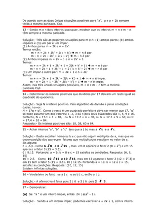 De acordo com as duas únicas situações possíveis para “a”, a e a + 2b sempre
terão a mesma paridade. Cqd.
13 – Sendo m e n dois inteiros quaisquer, mostrar que os inteiros m + n e m – n
têm sempre a mesma paridade.
Solução:- Três são as possíveis situações para m e n: (1) ambos pares; (b) ambos
ímpares e (3) um par e um ímpar.
(1) Ambos pares m = 2k e n = 2k’.
Temos então:
m + n = 2k + 2k’ = 2(k + k’)  m + n é par
m – n = 2k – 2k’ = 2(k – k’)  m – n é par
(2) Ambos ímpares m = 2k + 1 e n = 2k’ + 1
Temos:
m + n = 2k + 1 + 2k’ + 1 = 2(k + k’ + 1)  m + n é par
m – n = 2k – 1 + 2k’ – 1 = 2 ( k + k’ – 2)  m – n é par
(3) Um ímpar e outro par; m = 2k + 1 e n = 2k’
Temos:
m + n = 2k + 1 + 2k’ = 2(k + k’) + 1  m + n é ímpar.
m – n = 2k + 1 – 2k’ = 2(k – k’) + 1  m – n é ímpar.
Assim, nas três únicas situações possíveis, m + n e m – n têm a mesma
paridade.Cqd.
14 – Determinar os inteiros positivos que divididos por 17 deixam um resto igual ao
quadrado do quociente.
Solução:- Seja N o inteiro positivo. Pelo algoritmo da divisão e pelas condições
dadas, temos:
N = 17q + q2
. Como o resto é um quadrado perfeito e deve ser menor que 17, “q”
só pode assumir um dos valores: 1, 2, 3 ou 4 pois seus quadrados são 1, 4, 9 e 16.
Portanto, N = 17.1 + 1 = 18, ou N = 17.2 + 4 = 38, ou N = 17.3 + 9 = 60, ou N
= 17.4 + 16 = 84.
Resposta:- Os inteiros positivos são: 18, 38, 60 e 84.
15 – Achar inteiros “a”, “b” e “c” tais que a | bc mas a b e a c.
Solução:- Basta escolher números b e c que não sejam múltiplos de a, mas que na
decomposição dos apareçam fatores que multiplicados resultam no valor de a.
Eis alguns:
6 = 2.3 . Como 6 8 e 6 15 , mas em 8 aparece o fator 2 (8 = 23
) e em 15
aparece o fator 3 (15 = 3.5) ,
6 | 8.15. Portando: a = 6, b = 8 e c = 15 satisfaz as condições. Resposta: (6, 8,
15)
10 = 2.5. Como 10 12 e 10 15, mas em 12 aparece o fator 2 (12 = 22
.3) e
em 15 tem o fator 5 (15 = 3.5), 10 | 12.15. Portando a = 10, b = 12 e c = 15,
satisfaz as condições. Resposta: (10, 12, 15)
Existem infinitas soluções.
16 – Verdadeiro ou falso: se a | c e se b | c, então a | b.
Solução:- A afirmativa é falsa pois 2 | 6 e 3 | 6 pois 2 3.
17 – Demonstrar:
(a) Se “a “ é um inteiro ímpar, então 24 | a(a2
– 1).
Solução:- Sendo a um inteiro ímpar, podemos escrever a = 2k + 1, com k inteiro.
 