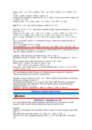 Assim, a(a2
– 1) = (2k + 1)[(2k + 1)2 – 1)] = (2k + 1)[(2k + 1) + 1][(2k + 1) –
1] =
= (2k + 1)(2k + 2)(2k) = 4k(k + 1)(2k + 1).
Conforme foi provado no exercício 10, k(k + 1)(2k + 1) /6 é um inteiro, então k(k
+ 1)(2k + 1) = 6q.
Portanto, a(a2
– 1) = 4.6q  a(a2
– 1) = 24q  24 | a(a2
– 1). Cqd.
(b) Se “a” e “b” são inteiros ímpares, então 8 | a2
– b2
.
Solução:- Se “a” e “b” são inteiros ímpares, então pode-se escrever a = 2k + 1
e b = 2k’ + 1.
Assim, a2
– b2
= (2k + 1) 2
- (2k’ + 1) 2
= (2k + 1 + 2k’ + 1)(2k + 1 – 2k’ – 1) =
= (2k + 2k’ + 2)(2k – 2k’) = 2(k + k’ + 1).2(k – k’) = 4(k + k’ + 1)(k – k’).
Se k – k’ é par , teremos: a2
– b2
= 4(k + k’ + 1)2.q = 8q(k + k’ + 1)  8 | a2
–
b2
.
Se k – k’ é ímpar, então k + k’ também é ímpar, conforme foi demonstrado no
exercício 13.
Se k + k’ é ímpar, k + k’ + 1 é par.
Em conseqüência: a2
– b2
=4.2q(k – k’)  a2
– b2
= 8q(k – k’)  8 | (a2
– b2
).
19 – Na divisão do inteiro a = 427 por um inteiro positivo “b”, o quociente é 12 e o
resto é r. Achar o divisor “b” e o resto “r” .
Solução:- Pelo algoritmo da divisão temos: 427 = 12b + r .
Dividindo 427 por 12 resulta: 427 = 12.35 + 7  uma das soluções é b = 35 e r =
7.
Outros valores para q são inferiores a 35, pois 12 x 36 = 432.
Assim, 427 = 12.34 + 19, com b = 34 e r = 19
427 = 12.33 + 31, com b = 33 e r = 31
Como 427 : 32 é maior que 12, as únicas soluções são b = 35 e r = 7; b = 34 e r
= 19; b = 33 e r = 31 .
20 – Na divisão do inteiro 525 por um inteiro positivo o resto é 27. Achar os
inteiros que podem ser o divisor e o quociente.
Solução:- Como o resto é 27, 525 – 27 = 498 é múltiplo do quociente e do divisor,
sendo que o divisor é maior 27.
Os divisores de 498 são: 1, 2, 3, 6, 83, 166, 249 e 498. Portanto, os possíveis
valores do divisor são: 498, 249, 166 e 83. Nestes casos, os quocientes são,
respectivamente: 1, 2, 3, e 6.
Resposta:- (divisor, quociente) = (498, 1), (249, 2), (166, 3), (83, 6).
Editado por Cesário José Ferreira
.
CAPÍTULO 4 - Questões 21 a 26
21 – Na divisão de dois inteiros positivos o quociente é 16 e o resto é o maior
possível. Achar os dois inteiros, sabendo-se que sua soma é 341.
Solução:
Sejam A, o dividendo e B o quociente. Como o resto é o maior possível, esse resto
é B – 1.
Pelo algoritmo da divisão, temos: A = 16B + B – 1  A = 17B – 1.
Como A + B = 341, podemos escrever 17B – 1 + B = 341  18 B = 342  B =
19.
 