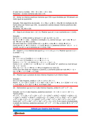 O valor de A, é então: 341 – B = 341 – 19 = 322.
Resposta:- os dois números são 322 e 19.
22 – Achar os inteiros positivos menores que 150 e que divididos por 39 deixam um
resto igual ao quociente.
Solução: Pelo algoritmo da divisão: A = 39q + q  A = 40q  A é múltiplo de 40.
Como deve ser menor que 150, os possíveis valores desses inteiros positivos são:
40, 80 e 120.
Resposta: 40, 80 e 120.
23 – Seja d um divisor de n (d | n). Mostrar que cd | n se e somente se c | (n/d).
Solução:
Como d | n então existe q, tal que n = qd ou n/d = q. (1)
Se cd | n  n = cdq’ . Usando a condição ( 1), conclui-se que qd = cdq’  q =
cq’  n/d = cq’  c | (n/d).
De outro lado se c |(n/d) então n/d = cq  n = dcq  n = dc(q)  cd | n.
Como de cd | n  c | (n/d) e c | (n/d)  cd | n, podemos concluir cd | n  c
| (n/d) ou cd | n se e somente se c | (n/d). Cqd.
24 – Sejam n, r e s inteiros tais que 0 < r < n e 0 < s < n. Mostrar que se n | (r –
s) então r = s.
Solução:-
Se n > r e s > 0 então n + r > s  n > s - r
Se n > s e r > 0 então n + s > r  n > r – s.
Como s – r = - (r – s), temos |(s – r)| = s – r ou r – s.
Como n | (r – s)  n | |r – s|  nq = |r – s|  existe “q” positivo ou nulo tal que
nq = |r – s| (1)
Mas, nq = |r – s| < n  nq < n  q é negativo ou nulo (2).
Como que não pode ser negativo e positivo, q somente pode ser nulo  |r – s| =
nq = 0  r – s = 0  r = s. Cqd.
25 – Mostrar que o produto de dois inteiros ímpares é um inteiro ímpar.
Solução:-
Se a e b são ímpares, então a = 2k + 1 e b = 2k’ + 1.
Assim, a . b = (2k + 1)(2k’ + 1) = 4kk’ + 2k’ + 2k + 1  a . b = 2(2kk’ + k’ + k)
+ 1 ou seja, a . b = 2q + 1  a . b é ímpar. Cqd.
26 – Demonstrar que se m e n são inteiros ímpares, então 8 | (m4
+ n4
– 2).
Solução: se m e n são ímpares, podemos escrever: m = 2k + 1 e n = 2k’ + 1.
Temos então:
m4
+ n4
- 2 = (2k + 1)4
+ (2k’ + 1)4
– 2 = [(2k)4
+ 4(2k)3
+ 6(2k)2
+ 4(2k) + 1]
+ [(2k’)4
+ 4(2k')3
+ 6(2k’)2
+ 4(2k’)+1] – 2 = 16(k4
+ k’4
) + 32(k3
– k’3
) + 24(k2
+ k’2
) + 8(k + k’) + 2 – 2 = 8[2(k4
+ k’4
) + 4(k3
– k’3
) + 3(k2
+ k’2
) + (k + k’)].
Como 2(k4
+ k’4
) + 4(k3
– k’3
) + 3(k2
+ k’2
) + (k + k’)]. É um inteiro (multiplicação
e adição de inteiros), podemos escrever: m4
+ n4
- 2 = 8q, q inteiro  8 | m4
+ n4
- 2. Cqd.
Editado por Cesário José Ferreira
.
 