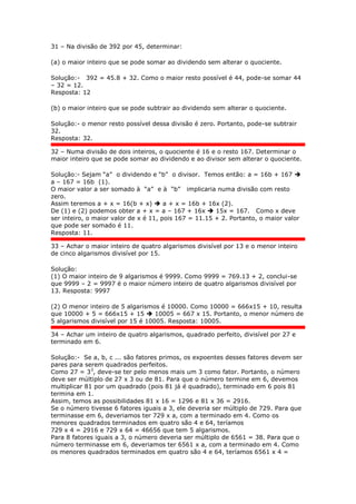 31 – Na divisão de 392 por 45, determinar:
(a) o maior inteiro que se pode somar ao dividendo sem alterar o quociente.
Solução:- 392 = 45.8 + 32. Como o maior resto possível é 44, pode-se somar 44
– 32 = 12.
Resposta: 12
(b) o maior inteiro que se pode subtrair ao dividendo sem alterar o quociente.
Solução:- o menor resto possível dessa divisão é zero. Portanto, pode-se subtrair
32.
Resposta: 32.
32 – Numa divisão de dois inteiros, o quociente é 16 e o resto 167. Determinar o
maior inteiro que se pode somar ao dividendo e ao divisor sem alterar o quociente.
Solução:- Sejam “a” o dividendo e “b” o divisor. Temos então: a = 16b + 167 
a – 167 = 16b (1).
O maior valor a ser somado à “a” e à “b” implicaria numa divisão com resto
zero.
Assim teremos a + x = 16(b + x)  a + x = 16b + 16x (2).
De (1) e (2) podemos obter a + x = a – 167 + 16x  15x = 167. Como x deve
ser inteiro, o maior valor de x é 11, pois 167 = 11.15 + 2. Portanto, o maior valor
que pode ser somado é 11.
Resposta: 11.
33 – Achar o maior inteiro de quatro algarismos divisível por 13 e o menor inteiro
de cinco algarismos divisível por 15.
Solução:
(1) O maior inteiro de 9 algarismos é 9999. Como 9999 = 769.13 + 2, conclui-se
que 9999 – 2 = 9997 é o maior número inteiro de quatro algarismos divisível por
13. Resposta: 9997
(2) O menor inteiro de 5 algarismos é 10000. Como 10000 = 666x15 + 10, resulta
que 10000 + 5 = 666x15 + 15  10005 = 667 x 15. Portanto, o menor número de
5 algarismos divisível por 15 é 10005. Resposta: 10005.
34 – Achar um inteiro de quatro algarismos, quadrado perfeito, divisível por 27 e
terminado em 6.
Solução:- Se a, b, c ... são fatores primos, os expoentes desses fatores devem ser
pares para serem quadrados perfeitos.
Como 27 = 33
, deve-se ter pelo menos mais um 3 como fator. Portanto, o número
deve ser múltiplo de 27 x 3 ou de 81. Para que o número termine em 6, devemos
multiplicar 81 por um quadrado (pois 81 já é quadrado), terminado em 6 pois 81
termina em 1.
Assim, temos as possibilidades 81 x 16 = 1296 e 81 x 36 = 2916.
Se o número tivesse 6 fatores iguais a 3, ele deveria ser múltiplo de 729. Para que
terminasse em 6, deveriamos ter 729 x a, com a terminado em 4. Como os
menores quadrados terminados em quatro são 4 e 64, teríamos
729 x 4 = 2916 e 729 x 64 = 46656 que tem 5 algarismos.
Para 8 fatores iguais a 3, o número deveria ser múltiplo de 6561 = 38. Para que o
número terminasse em 6, deveriamos ter 6561 x a, com a terminado em 4. Como
os menores quadrados terminados em quatro são 4 e 64, teríamos 6561 x 4 =
 