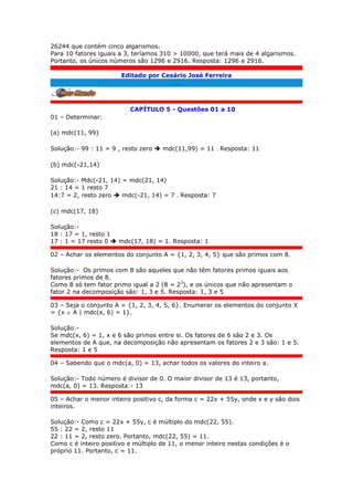 26244 que contém cinco algarismos.
Para 10 fatores iguais a 3, teríamos 310 > 10000, que terá mais de 4 algarismos.
Portanto, os únicos números são 1296 e 2916. Resposta: 1296 e 2916.
Editado por Cesário José Ferreira
.
CAPÍTULO 5 - Questões 01 a 10
01 – Determinar:
(a) mdc(11, 99)
Solução:- 99 : 11 = 9 , resto zero  mdc(11,99) = 11 . Resposta: 11
(b) mdc(-21,14)
Solução:- Mdc(-21, 14) = mdc(21, 14)
21 : 14 = 1 resto 7
14:7 = 2, resto zero  mdc(-21, 14) = 7 . Resposta: 7
(c) mdc(17, 18)
Solução:-
18 : 17 = 1, resto 1
17 : 1 = 17 resto 0  mdc(17, 18) = 1. Resposta: 1
02 – Achar os elementos do conjunto A = {1, 2, 3, 4, 5} que são primos com 8.
Solução:- Os primos com 8 são aqueles que não têm fatores primos iguais aos
fatores primos de 8.
Como 8 só tem fator primo igual a 2 (8 = 23
), e os únicos que não apresentam o
fator 2 na decomposição são: 1, 3 e 5. Resposta: 1, 3 e 5
03 – Seja o conjunto A = {1, 2, 3, 4, 5, 6}. Enumerar os elementos do conjunto X
= {x  A | mdc(x, 6) = 1}.
Solução:-
Se mdc(x, 6) = 1, x e 6 são primos entre si. Os fatores de 6 são 2 e 3. Os
elementos de A que, na decomposição não apresentam os fatores 2 e 3 são: 1 e 5.
Resposta: 1 e 5
04 – Sabendo que o mdc(a, 0) = 13, achar todos os valores do inteiro a.
Solução:- Todo número é divisor de 0. O maior divisor de 13 é 13, portanto,
mdc(a, 0) = 13. Resposta:- 13
05 – Achar o menor inteiro positivo c, da forma c = 22x + 55y, onde x e y são dois
inteiros.
Solução:- Como c = 22x + 55y, c é múltiplo do mdc(22, 55).
55 : 22 = 2, resto 11
22 : 11 = 2, resto zero. Portanto, mdc(22, 55) = 11.
Como c é inteiro positivo e múltiplo de 11, o menor inteiro nestas condições é o
próprio 11. Portanto, c = 11.
 