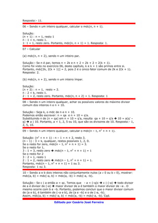 Resposta:- 11.
06 – Sendo n um inteiro qualquer, calcular o mdc(n, n + 1).
Solução:
(n + 1) : n = 1, resto 1
n : 1 = n, resto 1.
1: 1 = 1, resto zero. Portanto, mdc(n, n + 1) = 1. Resposta: 1.
07 – Calcular
(a) mdc(n, n + 2), sendo n um inteiro par.
Solução:- Se n é par, temos n = 2k e n + 2 = 2k + 2 = 2(k + 1).
Como foi visto no exercício 06, deste capítulo, k e k + 1 são primos entre si.
Portanto, mdc[2k, 2(k + 1)] = 2, pois 2 é o único fator comum de 2k e 2(k + 1).
Resposta: 2.
(b) mdc(n, n + 2), sendo n um inteiro ímpar.
Solução:
(n + 2) : n = 1, resto = 2.
n : 2 = k, resto 1.
2 : 1 = 2, resto zero. Portanto, mdc(n, n + 2) = 1. Resposta: 1
08 – Sendo n um inteiro qualquer, achar os possíveis valores do máximo divisor
comum dos inteiros n e n + 10.
Solução:- Seja k, o mdc de n e n + 10.
Podemos então escrever: n = qa e n + 10 = q’a.
Substituindo n de (n = qa) em n + 10 = q’a, resulta qa + 10 = q’a  10 = a(q’ –
q)  a | 10. Portanto, a = 1, 2, 5 ou 10, que são os divisores de 10. Resposta:- 1,
2, 5, 10.
09 – Sendo n um inteiro qualquer, calcular o mdc(n – 1, n2
+ n + 1).
Solução: (n2
+ n + 1) : n – 1 = n + 2, resto 3.
(n – 1) : 3 = k, qualquer, restos possíveis 1, 2, 0.
Se o resto for zero, mdc(n – 1, n2
+ n + 1) = 3.
Se o resto for 1,
3 : 1 = 3, resto zero  mdc(n – 1, n2
+ n + 1) = 1
Se o resto for 2
3 : 2 = 1, resto 1
2 : 1 = 2, resto zero  mdc(n – 1, n2
+ n + 1) = 1.
Portanto, mdc(n – 1, n2
+ n + 1) = 1 ou 3.
Resposta: 1 ou 3.
10 – Sendo a e b dois inteiros não conjuntamente nulos (a  0 ou b  0), mostrar:
mdc(a, b) = mdc(-a, b) = mdc(a, -b) = mdc(-a, -b).
Solução:- Se c | a então a = qc. Temos que - a = (-q)c  c | (-a)  todo divisor
de a é divisor de (-a)  maior divisor de a é também o maior divisor de –a . O
mesmo ocorre com b e –b. Portanto, podemos concluir que o maior divisor comum
de (a e b), é também de (–a e b), de (a e –b) e o de (-a, -b).
Assim, mdc(a, b) = mdc(-a, b) = mdc(a, -b) = mdc(-a, -b). Cqd.
Editado por Cesário José Ferreira
 