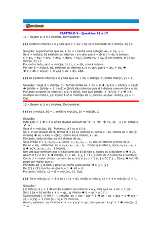 .
CAPÍTULO 5 - Questões 11 a 17
11 – Sejam a, b e c inteiros. Demonstrar:
(a) existem inteiros x e y tais que c = ax + by se e somente se o mdc(a, b) | c.
Solução: suponhamos que ax + by = c tenha uma solução axo + byo = c.
Se d = mdc(a, b) existem os inteiros r e s tais que a = dr e b = ds, e temos:
c = axo + byo = drxo + dsyo = d(rxo + syo). Como rxo + syo é um inteiro, d | c ou
mdc(a, b) | c.
Por outro lado, se d = mdc(a, b) | c, c = dk, com k inteiro.
Por ser d = mdc(a, b), existem os inteiros xo e yo tais que d = axo + byo 
 c = dk = a(xok) + b(yok) = ax + by. Cqd.
(b) se existem inteiros x e y tais que ax + by = mdc(a, b) então mdc(x, y) = 1.
Solução:- Seja d = mdc(a, b). Temos então ax + by = d  (a/d)x + (b/d)y = (d/d)
 (a/d)x + (b/d)y = 1. (a/d) e (b/d) são inteiros pois d é divisor comum de a e de.
Portanto existem os inteiros (a/d) e (b/d), tais que (a/d)x + (b/d)y = 1  1 é
múltiplo do mdc(x, y). Como 1 só é múltiplo de 1, conclui-se que mdc(x, y) = 1.
Cqd
12 – Sejam a, b e c inteiros. Demonstrar:
(a) se o mdc(a, b) = 1 então o mdc(ac, b) = mdc(b, c)
Solução:
Mdc(a,b) = 1  1 é o único divisor comum de “a” e “b”  x, se x | b então x
a .
Seja d = mdc(ac, b). Portanto, d | ac e d | b.
Se x é um divisor de d, temos d = kx (k inteiro) e, como d | ac, temos ac = dq (q
inteiro)  ac = kxq = x(kq). Como kq é inteiro, x | ac.
Portanto, todo divisor de d é divisor de ac.
Seja então d = x1.x2.x3....xn onde x1, x2, x3, ... xn são os fatores primos de d.
De ac = dq, obtemos ac = x1.x2.x3....xn . q. Como q é inteiro, ac/x1.x2.x3....xn =
q  ac/x1.x2.x3....xn é inteiro.
Um vez que nenhum dos xi (divisores de d) divide a, todos os xi dividem c  d /c.
Assim d | c e d | b  mdc(b, c) = kd, k > 1 (1) (o mdc de 2 números é positivo).
Como d = maior divisor comum de ac e b e | c | < | ac | e D( C )  D(ac)  kd não
pode ser maior que d..
Portanto kd < d com k positivo como visto acima  k < 1 (2)
De (1) e (2) conclui-se que k = 1  kd = d.
Portanto, mdc(b, c) = d = mdc(ac, b). Cqd.
(b) Se o mdc(a, b) = 1 e se c | (a + b), então o mdc(a, c) = 1 e o mdc(b, c) = 1.
Solução:-
(1) Mdc(a, b ) = 1  então existem os inteiros x e y, tais que ax + bx = 1 (i) .
Se c | (a + b) então a + b = qc , q inteiro  b = qc – a ( ii )
Substituindo ( ii) em ( i ), resulta ax + (qc – a)y = 1  ax – ay + qcy = 1  a(x –
y) + c(qy) = 1 com (x – y) e qy inteiros.
Assim, existem os inteiros x’ = x – y e y’ = qy, tais que ax’ + cy’ = 1  mdc(a, c)
= 1.
 