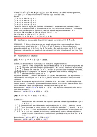 SOLUÇÃO: x2
– y2
= 88  (x + y)(x – y) = 88. Como x e y são inteiros positivos,
(x + y) e (x – y) são dois números inteiros cujo produto é 88.
Assim,
(1) x + y = 88 e x – y = 1;
(2) x + y = 44 e x – y = 2;
(3) x + y = 22 e x – y = 4;
(4) x + y = 11 e x – y = 8.
Cada par de duas equações formam um sistema. Para resolver o sistema basta
somar as duas equações, o que resultaria em 2x = soma dos números. Como essa
soma tem que ser par (x é inteiro), resulta apenas as possibilidades 2 e 3.
Portanto, 2x = 46  x = 23 e y = 44 – 23 = 21 ou
2x = 26  x = 13 e y = 22 – 13 = 9.
Resposta: (x = 23, y = 21) e (x = 13, y = 9)
16 – Verificar se o quadrado de um inteiro pode terminar em 2, 3, 7 ou 8.
SOLUÇÃO:- O último algarismo de um quadrado perfeito, corresponde ao último
algarismo dos quadrados de 1, 2, 3, 4, ...9 ou 0. Assim, o último algarismo
somente poderá ser 1, 4, 5, 6, 9 e 0. Portanto, não pode terminar em 2, 3, 7 ou 8.
Resposta: não existe um quadrado de número inteiro terminado em 2 ou 3 ou 7 ou
8.
17 – Reconstituir as adições:
(a) 3 * 76 + 2 * * * + 5 * 28 = 12838.
SOLUÇÃO: Dispondo os números para efetuar a adição teremos:
Como a soma o algarismo das unidades deve ser 8, o último algarismo da
segunda parcela somente poderá ser 4. Na coluna referente às dezenas,
já temos um total de 10, 7 + 2 mais o 1 que veio das unidades. Portanto,
deve-se completar 13. Assim, o algarismo das dezenas na segunda
parcela somente pode ser 3.
Note que a soma 13, implica em somar 1 à coluna das centenas. Os algarismos 12
da soma são obtidos por 3 + 2 + 5 + 2, sendo o último deslocado da coluna das
centenas.
Portanto, a soma dos algarismos das centenas é 28. Portanto, os três algarismos
devem somar 27 uma vez que esta coluna recebeu o 1 da coluna das dezenas. Isto
implica em que todos os algarismos das centenas são iguais a 9.
Assim temos: 3976 + 2934 + 5928 = 12 838. (Os algarismos encontrados estão
indicados em azul).
Resposta: 3976 + 2934 + 5928 = 12 838.
(b) 5 * 23 + 40 * * + 1269 + 1 * 927.
SOLUÇÃO:
O algarismo das unidades da segunda parcela somente poderá ser 5 (2 +
5 + 0 = 17).
O algarismo das dezenas da segunda parcela é 3 pois, 1 vem da coluna
das unidades, a soma deverá ser doze (não pode ser 22). Assim, 1 + 2 +
3 + 6 = 12. Para a coluna das centenas, o algarismo na primeira parcela
é 6, pois ela recebeu 1 da coluna das dezenas. Como não vai algarismo
para a coluna dos milhares, o algarismo que falta na soma é 0, de 1 + 4
+ 5.
Assim temos 5623 + 4035 + 1269 = 10927.
Resposta: 5623 + 4035 + 1269 = 10927.
 